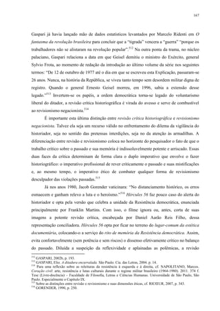 167

Gaspari já havia lançado mão de dados estatísticos levantados por Marcelo Ridenti em O
fantasma da revolução brasileira para concluir que a “tigrada” vencera a “guerra” “porque os
trabalhadores não se alistaram na revolução popular”.512 Na outra ponta da trama, no núcleo
palaciano, Gaspari relaciona a data em que Geisel demitiu o ministro do Exército, general
Sylvio Frota, ao momento de redação da introdução ao último volume da série nos seguintes
termos: “De 12 de outubro de 1977 até o dia em que se escreveu esta Explicação, passaram-se
26 anos. Nunca, na história da República, se viveu tanto tempo sem desordem militar digna de
registro. Quando o general Ernesto Geisel morreu, em 1996, sabia a extensão desse
legado.”513 Invertem-se os papéis, a ordem democrática torna-se legado do voluntarismo
liberal do ditador, a revisão crítica historiográfica é virada do avesso e serve de combustível
ao revisionismo negacionista.514
É importante esta última distinção entre revisão crítica historiográfica e revisionismo
negacionista. Talvez ela seja um recurso válido no enfrentamento do dilema da vigilância do
historiador, seja no sentido das pretensas interdições, seja no da atenção às armadilhas. A
diferenciação entre revisão e revisionismo coloca no horizonte do pesquisador o fato de que o
trabalho crítico sobre o passado e sua memória é indissoluvelmente potente e arriscado. Essas
duas faces da crítica determinam de forma clara o duplo imperativo que envolve o fazer
historiográfico: o imperativo profissional de rever criticamente o passado e suas mistificações
e, ao mesmo tempo, o imperativo ético de combater qualquer forma de revisionismo
desculpador das violações passadas.515
Já nos anos 1980, Jacob Gorender vaticinara: “No distanciamento histórico, os erros
esmaecem e ganham relevo a luta e o heroísmo.”516 Hércules 56 faz pouco caso do alerta do
historiador e opta pela versão que celebra a unidade da Resistência democrática, enunciada
principalmente por Franklin Martins. Com isso, o filme ignora ou, antes, corta de suas
imagens a potente revisão crítica, encabeçada por Daniel Aarão Reis Filho, dessa
representação conciliadora. Hércules 56 opta por ficar no terreno do lugar-comum da estética
documentária, colocando-o a serviço do rito de memória da Resistência democrática. Assim,
evita confortavelmente (sem potência e sem riscos) o dissenso efetivamente crítico no balanço
do passado. Diluída a suspeição da reflexividade e aplainadas as polêmicas, a revisão
512

GASPARI, 2002b, p. 193.
GASPARI, Elio. A ditadura encurralada. São Paulo: Cia. das Letras, 2004. p. 14.
514
Para uma reflexão sobre as releituras da resistência à esquerda e à direita, cf. NAPOLITANO, Marcos.
Coração civil: arte, resistência e lutas culturais durante o regime militar brasileiro (1964-1980). 2011. 374 f.
Tese (Livre-docência) – Faculdade de Filosofia, Letras e Ciências Humanas. Universidade de São Paulo, São
Paulo. Especialmente o Capítulo IX.
515
Sobre as distinções entre revisão e revisionismo e suas dimensões éticas, cf. RICŒUR, 2007, p. 343.
516
GORENDER, 1990, p. 250.
513

 