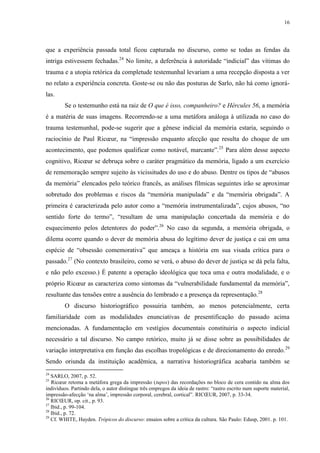 16

que a experiência passada total ficou capturada no discurso, como se todas as fendas da
intriga estivessem fechadas.24 No limite, a deferência à autoridade “indicial” das vítimas do
trauma e a utopia retórica da completude testemunhal levariam a uma recepção disposta a ver
no relato a experiência concreta. Goste-se ou não das posturas de Sarlo, não há como ignorálas.
Se o testemunho está na raiz de O que é isso, companheiro? e Hércules 56, a memória
é a matéria de suas imagens. Recorrendo-se a uma metáfora análoga à utilizada no caso do
trauma testemunhal, pode-se sugerir que a gênese indicial da memória estaria, seguindo o
raciocínio de Paul Ricœur, na “impressão enquanto afecção que resulta do choque de um
acontecimento, que podemos qualificar como notável, marcante”.25 Para além desse aspecto
cognitivo, Ricœur se debruça sobre o caráter pragmático da memória, ligado a um exercício
de rememoração sempre sujeito às vicissitudes do uso e do abuso. Dentre os tipos de “abusos
da memória” elencados pelo teórico francês, as análises fílmicas seguintes irão se aproximar
sobretudo dos problemas e riscos da “memória manipulada” e da “memória obrigada”. A
primeira é caracterizada pelo autor como a “memória instrumentalizada”, cujos abusos, “no
sentido forte do termo”, “resultam de uma manipulação concertada da memória e do
esquecimento pelos detentores do poder”.26 No caso da segunda, a memória obrigada, o
dilema ocorre quando o dever de memória abusa do legítimo dever de justiça e cai em uma
espécie de “obsessão comemorativa” que ameaça a história em sua visada crítica para o
passado.27 (No contexto brasileiro, como se verá, o abuso do dever de justiça se dá pela falta,
e não pelo excesso.) É patente a operação ideológica que toca uma e outra modalidade, e o
próprio Ricœur as caracteriza como sintomas da “vulnerabilidade fundamental da memória”,
resultante das tensões entre a ausência do lembrado e a presença da representação.28
O discurso historiográfico possuiria também, ao menos potencialmente, certa
familiaridade com as modalidades enunciativas de presentificação do passado acima
mencionadas. A fundamentação em vestígios documentais constituiria o aspecto indicial
necessário a tal discurso. No campo retórico, muito já se disse sobre as possibilidades de
variação interpretativa em função das escolhas tropológicas e de direcionamento do enredo. 29
Sendo oriunda da instituição acadêmica, a narrativa historiográfica acabaria também se
24

SARLO, 2007, p. 52.
Ricœur retoma a metáfora grega da impressão (tupos) das recordações no bloco de cera contido na alma dos
indivíduos. Partindo dela, o autor distingue três empregos da ideia de rastro: “rastro escrito num suporte material,
impressão-afecção ‘na alma’, impressão corporal, cerebral, cortical”. RICŒUR, 2007, p. 33-34.
26
RICŒUR, op. cit., p. 93.
27
Ibid., p. 99-104.
28
Ibid., p. 72.
29
Cf. WHITE, Hayden. Trópicos do discurso: ensaios sobre a crítica da cultura. São Paulo: Edusp, 2001. p. 101.
25

 