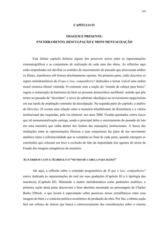 169

CAPÍTULO IV

IMAGEM E PRESENTE:
ENCERRAMENTO, DESCULPAÇÃO E MONUMENTALIZAÇÃO

Este último capítulo delineia alguns dos possíveis nexos entre as representações
cinematográficas e as conjunturas de realização de cada uma das obras. As reflexões aqui
estão empenhadas em decifrar os sentidos de encerramento do passado que atravessam ambos
os filmes, manifestos sob formas absolutamente opostas. Na primeira parte, estão descritos os
signos melodramáticos de O que é isso, companheiro? dedicados a tornar visível uma ordem
moral cósmica liberal vitimada. O contraste com a noção do “mundo de cabeça para baixo”
sugere a restauração da harmonia do bem no presente democrático neoliberal, sentido que põe
termo ao passado de “desordem” e serve de substrato ideológico ao revisionismo negacionista
em sua tarefa de ampliação constante da desculpação. Na segunda parte do capítulo, a análise
de Hércules 56 aventa uma relação entre a memória triunfalizante da Resistência e a vitória
institucional das esquerdas, pela via eleitoral, nos anos 2000. Ficarão apontados certos riscos
que tal monumentalização carrega, sendo o principal deles o encerramento do passado de luta
em uma memória que caiba dentro dos limites das transações institucionais. A busca das
mediações entre as representações fílmicas e suas conjunturas faz parte de um movimento
analítico rumo à referencialidade que se completa no final de cada parte, quando emergem as
conclusões que colocam em foco a exclusão do fato da impunidade dos agentes do terror de
Estado das imagens antagônicas da memória.
A) A ORDEM CATIVA: ELBRICK E O “MUNDO DE CABEÇA PARA BAIXO”

Até aqui, a reflexão sobre o conteúdo programático de O que é isso, companheiro?
esteve dedicada às representações do mal em suas gradações (Capítulo II) e à tipologia das
inocências (Capítulo III). Mantendo a matriz melodramática como parâmetro analítico, a
primeira seção desta parte descreverá o bem absoluto encarnado no personagem de Charles
Burke Elbrick, o que levará à especulação sobre possíveis nexos extrafílmicos entre essa
imagem do bem e o contexto político-econômico de produção da obra. Por fim, a última seção
fará um esforço de síntese que busca o entrecruzamento das considerações sobre o cinema

 