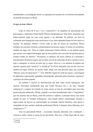 170

melodramático, sua pedagogia moral e as operações de memória do revisionismo desculpador
do período autoritário no Brasil.

O signo do bem: Elbrick

Logo no início de O que é isso, companheiro?, na sequência de apresentação dos
personagens, o diplomata Charles Burke Elbrick (interpretado por Alan Arkin, experiente ator
hollywoodiano) surge em cena como alguém a ser admirado. Na gafieira, em festa de
celebração pela chegada dos norte-americanos à Lua, todos aplaudem diante do bolo alusivo à
façanha. No palanque, Elbrick e Elvira estão ao lado do mestre de cerimônias. Planos
fechados nos presentes mostram a predominância de pessoas negras. O mestre de cerimônias,
também ele negro, diz: “Peço ao senhor embaixador Charles Elbrick e à sua distinta esposa
que aceitem essa singela homenagem aqui de nossa gafieira por essa noite tão gloriosa para os
Estados Unidos da América.” Novamente, os aplausos. De início, Elbrick já é aclamado e
laureado pelos brasileiros negros, que no filme servem de estereótipo do povo autêntico com o
qual o estrangeiro se mescla no baile que se segue. Ouve-se a voz anônima de alguém que
exprime surpresa pelo “remelexo” e “arrasta pé” de Elvira, dançando com um dos convivas,
também ele negro. Elbrick, do mesmo modo, dança com uma parceira negra, que exclama:
“Menina, como ele dança bem!”.517 (Ver ANEXO, Figura 93.) Sob tais signos, o personagem
do diplomata é apresentado: aplaudido, homenageado, apreciado pelos brasileiros “genuínos”
e próximo da cultura popular.
Ele também é sensível às idiossincrasias das altas rodas sociais tupiniquins. Seu
assessor, Mowinkel (interpretado pelo ator Fisher Stevens), traz a ele uma “situação
embaraçosa” a respeito da inclusão de certos nomes na lista de convidados para uma festa
promovida pela embaixada. Elbrick, ocupado e um tanto desinformado sobre a “importância”
que tais assuntos têm no Brasil, como lhe esclarece o adjunto, a princípio hesita, mas aceita
atender ao caso. A “situação embaraçosa”, uma relação lésbica extraconjugal, introduz o
lugar-comum da lascívia na caracterização da sociedade tropical brasileira, algo oposto à
integridade do bom marido e dedicado profissional Elbrick. A despeito dessa diferença, ele é
compreensivo.518
Uma vez apresentado Elbrick – ovacionado, laureado, admirado, reto e indulgente –,
começa-se então a armar as peças de sua desventura. Para isso, o filme lança mão do tópos
517
518

0:05:07
0:19:50

 