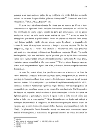 173

resguardo e, de carro, deixa os jardins de sua residência pelo portão. Indefeso no mundo
ardiloso, cai nas mãos dos guerrilheiros, golpeado e encapuzado.527 Feito cativo, sua virtude
está eclipsada.528 (Ver ANEXO, Figuras 94-96.)
É nessa chave do obscurecimento da virtude que as imagens de O que é isso,
companheiro? vão representar Elbrick nas cenas subsequentes à sua captura. No cativeiro, ele
fica imobilizado no quarto escuro, vigiado de perto por encapuzados, com os gestos
restringidos, mesmo os mais banais, como servir-se de água.529 É apenas na cena do
interrogatório que ele tem a oportunidade de revelar aos captores os primeiros sinais de seu
valor. Estando vendado – sendo este mais um dos signos do eclipsar – e ameaçado pelo
excesso de Jonas, ele reage com serenidade e franqueza em suas respostas. No final da
interpelação, surge-lhe a ocasião para enunciar o descompasso entre seus princípios
individuais e os equívocos da política externa da nação que representa. Ele diz: “Em minha
opinião pessoal, meu país não deveria apoiar governos que não sejam democraticamente
eleitos. Esses regimes tendem a trazer estabilidade somente de curto prazo. No longo prazo,
eles criam apenas animosidade e ódio entre o povo.”530 Embora diante do perigo extremo,
Elbrick exibe uma performance digna e tem, enfim, a chance de declarar seus próprios valores
democráticos.
A partir daí, mesmo alguns dos guerrilheiros começam a reconhecer os sinais da
virtude de Elbrick. Despojada da máscara do perigo, Reneé, ávida por um pai, é a primeira a
manifestá-lo. Enquanto cuida da ferida na cabeça do diplomata, a moça pede que ele escreva
uma carta à esposa Elvira, sem perder a oportunidade de elogiá-la em sua elegância de “diva”.
Terminado o curativo, Reneé elogia o garbo do próprio Elbrick e pede desculpas por não ter
conseguido lavar a mancha de sangue em sua gravata. Por meio da atenção filial dispensada e
dos elogios em sequência, Reneé reconhece e presta homenagem à virtude de Elbrick. O
diplomata prepara-se para redigir a missiva à esposa e entra a trilha musical serena, que
realiza a fusão com a cena seguinte.531 Nesta, Fernando entra na igreja onde deixará a
mensagem do embaixador. A composição das tomadas nessa passagem introduz o tema da
elevação, que, a partir desse ponto, marcará toda a figuração cinematográfica do valor de
Elbrick. Em plano médio frontal, Fernando – aquele que pouco antes testemunhara, como
tradutor do interrogatório, a manifestação das primeiras amostras da virtude de Elbrick no
527

0:33:39
Sobre o tema da “virtude eclipsada”, cf. BROOKS, 1995, p. 30-31.
529
0:40:13, 0:49:08 e 0:51:53
530
0:53:56
531
0:59:42
528

 