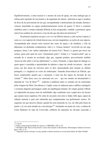 175

Significativamente, o tema musical é o mesmo da cena da igreja, em uma analogia que se
reforça pela repetição do movimento e da angulação da câmera. Adiciona-se aqui a temática
do feixe de luz proveniente do céu que, acompanhando o deslocamento da tomada, ilumina o
virtuoso trancafiado no espaço predominantemente escuro do quarto. É óbvio o contraste
simbólico entre a virtude eclipsada (Elbrick já fora encapuzado, vendado e permanece agora
imóvel nas sombras do cativeiro) e a luz do alto que não deixa de iluminá-la.534
Na primeira sequência em que a voz over de Elbrick enuncia a carta escrita à esposa, é
como se a voz superior da virtude descrevesse, em tom magnânimo, as razões de seus algozes.
Acompanhada pelo mesmo tema musical das cenas da igreja e da claraboia, a fala do
diplomata vai desfiando complacência: Julio é a “criança fanática” envolvida em um jogo
perigoso; Jonas é um “pobre subproduto da Guerra Fria”; Reneé é a garota que lavou sua
camisa, gesto pelo qual ele seria “eternamente grato”; Toledo é o “vampiro-chefe” que se
esconde de si mesmo na revolução, algo que, segundo pondera, provavelmente também
“possa ser dito sobre o serviço diplomático”; e, claro, Fernando, o rapaz digno do diálogo e a
quem agora é concedida a oportunidade de admirar o signo da virtude em pessoa – não por
acaso, um dos temas da conversa entre os dois, desencadeado pela menção ao alfaiate
português, é a elegância no vestir do embaixador. Tamanha benevolência de Elbrick, que
busca compreender aqueles que o ameaçam, é mais um dos signos da elevação de sua
virtude.535 Além disso, essa voz onisciente em over – que nos estudos do documentário é
chamada de “voz de Deus”536 – explicita à audiência todos os sentidos até ali construídos
pelas imagens do filme. Seu idioma é o inglês, como se traduzisse para o público estrangeiro
o exotismo daqueles personagens saídos da republiqueta distante. No campo gestual, Elbrick
vai adquirindo um pouco mais de mobilidade, algo condizente com o papel ativo de locutor
que assume nessa sequência. Ele come de um prato com arroz e feijão, bebe água, signos da
redução material à qual está submetido que complementam sua performance estoica. No
segmento em que descreve Reneé, quando há certa distensão na voz, ele olha pela fresta da
janela e vê, em uma tomada em contreplongeé537 simulando seu ponto de vista, a estátua do
Cristo Redentor no topo do Corcovado, emblema da esperança de salvação associada a

534

1:04:25
Sobre o tema da generosidade do virtuoso, cf. BROOKS, 1995, p. 26.
536
NICHOLS, Bill. Representing Reality: issues and concepts in documentary. Bloomington: Indiana University
Press, 1991. p. 34.
537
Angulação oposta à plongeé, ou seja, quando a câmera encontra-se em um ponto abaixo do objeto filmado.
535

 