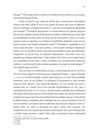 176

Henrique.538 Tal inserção reitera a temática da elevação divina introduzida na cena da igreja.
(Ver ANEXO, Figuras 99-100.)
Porém, no cativeiro, essa virtude tão elevada, que se mostra mesmo sob condições
adversas, está sendo aviltada. É esse um dos sentidos da cena na qual ocorre ao diplomata,
diante do sobressalto, a “pequena incontinência” – para além da construção da cumplicidade
com Fernando.539 No banheiro, pela primeira vez sozinho desde que foi capturado, longe dos
olhos de seus vigilantes e dos que reconheceram sua virtude, o embaixador tem o único lapso
de vulnerabilidade em toda a trama: ele chora, mas não sem encobrir o rosto com as mãos,
negando mesmo ao espectador esse instante de suscetibilidade, lembrando a todos que seu
pranto só ocorre nessa condição ultrajada da virtude.540 Ao amanhecer, aguardando no lar o
retorno seguro do amado – outro tópos canônico –, Elvira recebe a mensagem redigida pelo
marido: a voz over de Elbrick retorna, assim como sua serenidade e cautela, agora dedicadas a
tranquilizá-la. Ao fim do texto, ele despede-se afetuosamente: “Com todo o meu amor,
esperando que estejamos juntos logo.” Finda a leitura, Elvira chora e traz o papel contra a
face, encobrindo-a tal qual fizera o marido no banheiro, em um paralelismo de gestos que
estabelece a conexão possível sobre o abismo que separa o lar seguro do mundo perigoso. 541
(Ver ANEXO, Figura 101-103.)
Além da injúria, as sombras faziam com que a virtude ficasse por um triz. No face a
face com a morte, enquanto se defrontava com o encapuzado Fernando – o algoz contrariado
–, a voz over de Elbrick dirigida à esposa surge ainda uma vez, desta feita comentando
abertamente, como em um solilóquio, os sentimentos do personagem no exato momento
vivido na trama. Retorna o tema musical do diplomata. Em uma inserção que reitera a
oposição entre lar e mundo, vê-se Elvira chorando desesperadamente em casa. Após a
explicitação do tema do vis-à-vis, ouve-se: “Eu tento manter a seriedade, mas estranhamente
não consigo. Pego-me pensando na caixa de charutos que comprei, mas não abri ainda. Estou
confiando em sua previsão, Elvira, de que Drácula não me morderá o pescoço.” O teor da fala
de Elbrick alude ao contraponto entre a abastança que lhe é usual no cotidiano (o luxo da
caixa de charutos) e a privação à qual está submetido, signo da morte indigna do virtuoso. A
despeito disso, ele confia na premonição da esposa. Afinal, como prossegue: “Eu
simplesmente não posso acreditar que vou morrer em um quarto vazio, com a barba por fazer
e vestindo roupas amassadas e suadas.” Nessa frase, o personagem exprime perplexidade
538

Conforme análise feita no Capítulo III deste trabalho.
1:09:13
540
1:11:43
541
1:12:35
539

 