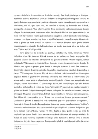 177

perante a iminência de sucumbir em desalinho, ou seja, fora da elegância que o distingue.
Termina a inserção do choro de Elvira e o corte traz as imagens novamente para a situação do
quarto. Em mais uma ocorrência, repete-se a dinâmica entre o enquadramento em plongée e o
movimento em tilt, que, desta vez, ao transferir o quadro de Fernando para Elbrick,
acompanha a lógica do “face a face”. Ao fim desse movimento, a câmera permanece fixa em
plongée de noventa graus, exatamente acima da cabeça de Elbrick, que apoia o cotovelo na
mesa onde repousam os objetos que sintetizam a redução da virtude eclipsada: uma moringa,
um copo com água, um cinzeiro limpo e, significativamente, os óculos-venda. O contraste
entre o ponto de vista elevado da tomada e a pobreza material desse plano resume
imageticamente a situação do diplomata diante da morte, que, para alívio de todos, não
veio.542 (Ver ANEXO, Figura 104.)
Salva por pouco na escuridão do quarto, a virtude pode, enfim, iniciar seu retorno
definitivo à luz. No banheiro, Elbrick termina de se barbear em frente ao espelho. Ele
pergunta a Reneé se está mais apresentável, ao que ela responde: “Muito elegante, senhor
embaixador!” Novamente o elogio de Reneé é um dos vetores do reconhecimento do valor de
Elbrick, que agora se prepara para deixar a condição eclipsada à qual fora submetido.
Cumprindo o desejo da garota preterida, ele agradece paternalmente o cuidado dispensado e a
lisonja.543 Pronto para a liberdade, Elbrick recebe ainda no cativeiro uma última homenagem
daqueles dentre os guerrilheiros inocentes o bastante para identificar a virtude diante (ou
acima) deles. Nessa cena, o plano inicial mostra Fernando e Maria que, enquadrados em
plongée, elevam seus olhares. O contracampo revela, em contreplongée, que eles tinham
avistado o embaixador, já vestido de forma “apresentável”, descendo as escadas vendado e
guiado por Reneé. O jogo cinematográfico entre os ângulos das tomadas e o tema da elevação
prossegue. Chegando ao piso térreo, Elbrick é presenteado por Fernando com uma gravata.
Este último diz, entregando a peça: “Senhor, um presente do homem que quase o matou.”
Colocando a gravata, o embaixador fala: “O homem que você quase matou lhe agradece.”
Superado o clímax de tensão, Fernando pode finalmente prestar a sua homenagem “pública”,
brindando o virtuoso com a peça de indumentária que completaria o retorno à dignidade que
lhe é natural. (Ver ANEXO, Figuras 105-107.) Fecha-se nesse ponto o ciclo do tema da
elegância, que possui função chave na caracterização do diplomata: ele emerge no elogio de
Reneé em duas ocasiões; é referido no diálogo entre Fernando e Elbrick sobre o alfaiate
lusitano; na hora do risco, a voz over do embaixador alude à condição maltrapilha da morte;
542
543

1:25:10
1:29:48

 