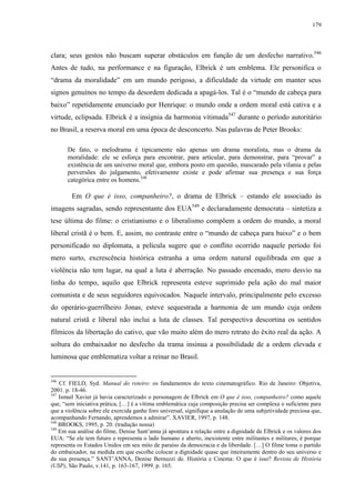 179

clara; seus gestos não buscam superar obstáculos em função de um desfecho narrativo.546
Antes de tudo, na performance e na figuração, Elbrick é um emblema. Ele personifica o
“drama da moralidade” em um mundo perigoso, a dificuldade da virtude em manter seus
signos genuínos no tempo da desordem dedicada a apagá-los. Tal é o “mundo de cabeça para
baixo” repetidamente enunciado por Henrique: o mundo onde a ordem moral está cativa e a
virtude, eclipsada. Elbrick é a insígnia da harmonia vitimada547 durante o período autoritário
no Brasil, a reserva moral em uma época de desconcerto. Nas palavras de Peter Brooks:
De fato, o melodrama é tipicamente não apenas um drama moralista, mas o drama da
moralidade: ele se esforça para encontrar, para articular, para demonstrar, para “provar” a
existência de um universo moral que, embora posto em questão, mascarado pela vilania e pelas
perversões do julgamento, efetivamente existe e pode afirmar sua presença e sua força
categórica entre os homens.548

Em O que é isso, companheiro?, o drama de Elbrick – estando ele associado às
imagens sagradas, sendo representante dos EUA549 e declaradamente democrata – sintetiza a
tese última do filme: o cristianismo e o liberalismo compõem a ordem do mundo, a moral
liberal cristã é o bem. E, assim, no contraste entre o “mundo de cabeça para baixo” e o bem
personificado no diplomata, a película sugere que o conflito ocorrido naquele período foi
mero surto, excrescência histórica estranha a uma ordem natural equilibrada em que a
violência não tem lugar, na qual a luta é aberração. No passado encenado, mero desvio na
linha do tempo, aquilo que Elbrick representa esteve suprimido pela ação do mal maior
comunista e de seus seguidores equivocados. Naquele intervalo, principalmente pelo excesso
do operário-guerrilheiro Jonas, esteve sequestrada a harmonia de um mundo cuja ordem
natural cristã e liberal não inclui a luta de classes. Tal perspectiva descortina os sentidos
fílmicos da libertação do cativo, que vão muito além do mero retrato do êxito real da ação. A
soltura do embaixador no desfecho da trama insinua a possibilidade de a ordem elevada e
luminosa que emblematiza voltar a reinar no Brasil.

546

Cf. FIELD, Syd. Manual do roteiro: os fundamentos do texto cinematográfico. Rio de Janeiro: Objetiva,
2001. p. 18-46.
547
Ismail Xavier já havia caracterizado o personagem de Elbrick em O que é isso, companheiro? como aquele
que, “sem iniciativa prática, […] é a vítima emblemática cuja composição precisa ser complexa o suficiente para
que a violência sobre ele exercida ganhe foro universal, signifique a anulação de uma subjetividade preciosa que,
acompanhando Fernando, aprendemos a admirar”. XAVIER, 1997, p. 148.
548
BROOKS, 1995, p. 20. (tradução nossa)
549
Em sua análise do filme, Denise Sant’anna já apontara a relação entre a dignidade de Elbrick e os valores dos
EUA: “Se ele tem futuro e representa o lado humano e aberto, inexistente entre militantes e militares, é porque
representa os Estados Unidos em seu mito de paraíso da democracia e da liberdade. […] O filme toma o partido
do embaixador, na medida em que escolhe colocar a dignidade quase que inteiramente dentro do seu universo e
da sua presença.” SANT’ANNA, Denise Bernuzzi de. História e Cinema: O que é isso? Revista de História
(USP), São Paulo, v.141, p. 163-167, 1999. p. 165.

 