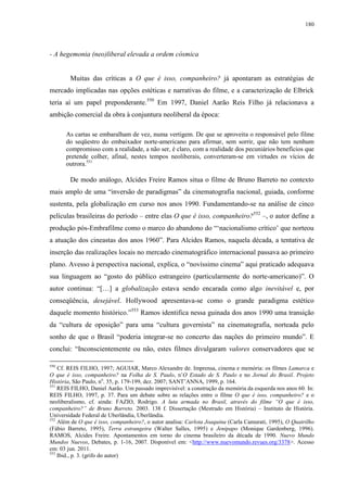 180

- A hegemonia (neo)liberal elevada a ordem cósmica

Muitas das críticas a O que é isso, companheiro? já apontaram as estratégias de
mercado implicadas nas opções estéticas e narrativas do filme, e a caracterização de Elbrick
teria aí um papel preponderante.550 Em 1997, Daniel Aarão Reis Filho já relacionava a
ambição comercial da obra à conjuntura neoliberal da época:
As cartas se embaralham de vez, numa vertigem. De que se aproveita o responsável pelo filme
do seqüestro do embaixador norte-americano para afirmar, sem sorrir, que não tem nenhum
compromisso com a realidade, a não ser, é claro, com a realidade dos pecuniários benefícios que
pretende colher, afinal, nestes tempos neoliberais, converteram-se em virtudes os vícios de
outrora.551

De modo análogo, Alcides Freire Ramos situa o filme de Bruno Barreto no contexto
mais amplo de uma “inversão de paradigmas” da cinematografia nacional, guiada, conforme
sustenta, pela globalização em curso nos anos 1990. Fundamentando-se na análise de cinco
películas brasileiras do período – entre elas O que é isso, companheiro?552 –, o autor define a
produção pós-Embrafilme como o marco do abandono do “‘nacionalismo crítico’ que norteou
a atuação dos cineastas dos anos 1960”. Para Alcides Ramos, naquela década, a tentativa de
inserção das realizações locais no mercado cinematográfico internacional passava ao primeiro
plano. Avesso à perspectiva nacional, explica, o “novíssimo cinema” aqui praticado adequava
sua linguagem ao “gosto do público estrangeiro (particularmente do norte-americano)”. O
autor continua: “[…] a globalização estava sendo encarada como algo inevitável e, por
conseqüência, desejável. Hollywood apresentava-se como o grande paradigma estético
daquele momento histórico.”553 Ramos identifica nessa guinada dos anos 1990 uma transição
da “cultura de oposição” para uma “cultura governista” na cinematografia, norteada pelo
sonho de que o Brasil “poderia integrar-se no concerto das nações do primeiro mundo”. E
conclui: “Inconscientemente ou não, estes filmes divulgaram valores conservadores que se
550

Cf. REIS FILHO, 1997; AGUIAR, Marco Alexandre de. Imprensa, cinema e memória: os filmes Lamarca e
O que é isso, companheiro? na Folha de S. Paulo, n’O Estado de S. Paulo e no Jornal do Brasil. Projeto
História, São Paulo, no. 35, p. 179-199, dez. 2007; SANT’ANNA, 1999, p. 164.
551
REIS FILHO, Daniel Aarão. Um passado imprevisível: a construção da memória da esquerda nos anos 60. In:
REIS FILHO, 1997, p. 37. Para um debate sobre as relações entre o filme O que é isso, companheiro? e o
neoliberalismo, cf. ainda: FAZIO, Rodrigo. A luta armada no Brasil, através do filme “O que é isso,
companheiro?” de Bruno Barreto. 2003. 138 f. Dissertação (Mestrado em História) – Instituto de História.
Universidade Federal de Uberlândia, Uberlândia.
552
Além de O que é isso, companheiro?, o autor analisa: Carlota Joaquina (Carla Camurati, 1995), O Quatrilho
(Fábio Barreto, 1995), Terra estrangeira (Walter Salles, 1995) e Jenipapo (Monique Gardenberg, 1996).
RAMOS, Alcides Freire. Apontamentos em torno do cinema brasileiro da década de 1990. Nuevo Mundo
Mundos Nuevos, Debates, p. 1-16, 2007. Disponível em: <http://www.nuevomundo.revues.org/3378>. Acesso
em: 03 jun. 2011.
553
Ibid., p. 3. (grifo do autor)

 