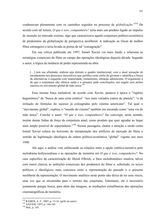181

coadunavam plenamente com os caminhos seguidos no processo de globalização.”554 De
acordo com tal leitura, O que é isso, companheiro? seria mais um produto ligado ao impulso
de inserção no mercado externo, algo que caracterizava aquela conjuntura político-econômica
de predomínio da globalização de perspectiva neoliberal. A indicação ao Oscar de melhor
filme estrangeiro o teria levado às portas de tal “consagração”.
Em sua crítica publicada em 1997, Ismail Xavier vai mais fundo e relaciona as
estratégias comerciais do filme ao campo das operações ideológicas daquela década. Segundo
o autor, a lógica da instância de poder representada na obra:
[…] tem sua afinidade, embora seja distinto o quadro institucional, com a atual sensação de
enredamento nos processos inexoráveis que justifica certo estilo de governo e identifica a busca
de alternativas à esquerda com imaturidade, romantismo, afetação adolescente. O argumento é
de que a conjuntura não oferece saída e a sensatez pede conciliações, um engate sem atritos
maiores no movimento global de mão única.555

Essa mesma força inelutável, de acordo com Xavier, pautava à época o “espírito
hegemônico” da “busca de uma certa estética” “nos mais variados cantos do planeta”: “o da
imitação de fórmulas do sucesso já consagradas pelo cinema americano”. Tal qual o
“movimento global”, explica, o “mundo do cinema” também era encarado como “uma via de
mão única”. Conclui o autor: “O que é isso, companheiro? faz convergir, neste sentido,
muitas destas linhas de força da conjuntura atual, como produto que quer agradar ao leque
mais amplo possível de espectadores.”556 Nessas passagens, chama a atenção o modo como
Ismail Xavier coloca no horizonte de interpretação dos artifícios de mercado do filme o
sentido da legitimação ideológica da ordem político-econômica “global” vigente nos anos
1990.
Até aqui, a análise vem enfatizando as relações entre a opção estético-narrativa pelo
melodrama hollywoodiano e as operações de memória em O que é isso, companheiro?. No
caso específico da caracterização do liberal Elbrick, o fator melodramático sinaliza, talvez
com maior clareza, as ambições comerciais dos produtores do filme e, sobretudo, os nexos
políticos e ideológicos mais concretos entre a representação do passado e o presente
neoliberal da representação. O movimento analítico neste ponto não deixa de ter seus riscos,
uma vez que se encaminha para o terreno das conjeturas. Entretanto, ele é necessário
justamente porque busca, para além das imagens, as mediações extrafílmicas das operações
cinematográficas de memória.
554

RAMOS, A. F., 2007, p. 15-16. (grifo do autor)
XAVIER, 1997, p. 144-145.
556
Ibid., p. 145.
555

 