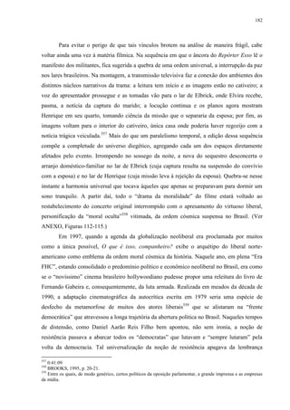 182

Para evitar o perigo de que tais vínculos brotem na análise de maneira frágil, cabe
voltar ainda uma vez à matéria fílmica. Na sequência em que o âncora do Repórter Esso lê o
manifesto dos militantes, fica sugerida a quebra de uma ordem universal, a interrupção da paz
nos lares brasileiros. Na montagem, a transmissão televisiva faz a conexão dos ambientes dos
distintos núcleos narrativos da trama: a leitura tem início e as imagens estão no cativeiro; a
voz do apresentador prossegue e as tomadas vão para o lar de Elbrick, onde Elvira recebe,
pasma, a notícia da captura do marido; a locução continua e os planos agora mostram
Henrique em seu quarto, tomando ciência da missão que o separaria da esposa; por fim, as
imagens voltam para o interior do cativeiro, única casa onde poderia haver regozijo com a
notícia trágica veiculada.557 Mais do que um paralelismo temporal, a edição dessa sequência
compõe a completude do universo diegético, agregando cada um dos espaços diretamente
afetados pelo evento. Irrompendo no sossego da noite, a nova do sequestro desconcerta o
arranjo doméstico-familiar no lar de Elbrick (cuja captura resulta na suspensão do convívio
com a esposa) e no lar de Henrique (cuja missão leva à rejeição da esposa). Quebra-se nesse
instante a harmonia universal que tocava àqueles que apenas se preparavam para dormir um
sono tranquilo. A partir daí, todo o “drama da moralidade” do filme estará voltado ao
restabelecimento do concerto original interrompido com o apresamento do virtuoso liberal,
personificação da “moral oculta”558 vitimada, da ordem cósmica suspensa no Brasil. (Ver
ANEXO, Figuras 112-115.)
Em 1997, quando a agenda da globalização neoliberal era proclamada por muitos
como a única possível, O que é isso, companheiro? exibe o arquétipo do liberal norteamericano como emblema da ordem moral cósmica da história. Naquele ano, em plena “Era
FHC”, estando consolidado o predomínio político e econômico neoliberal no Brasil, era como
se o “novíssimo” cinema brasileiro hollywoodiano pudesse propor uma releitura do livro de
Fernando Gabeira e, consequentemente, da luta armada. Realizada em meados da década de
1990, a adaptação cinematográfica da autocrítica escrita em 1979 seria uma espécie de
desfecho da metamorfose de muitos dos atores liberais559 que se alistaram na “frente
democrática” que atravessou a longa trajetória da abertura política no Brasil. Naqueles tempos
de distensão, como Daniel Aarão Reis Filho bem apontou, não sem ironia, a noção de
resistência passava a abarcar todos os “democratas” que lutavam e “sempre lutaram” pela
volta da democracia. Tal universalização da noção de resistência apagava da lembrança
557

0:41:09
BROOKS, 1995, p. 20-21.
559
Entre os quais, de modo genérico, certos políticos da oposição parlamentar, a grande imprensa e as empresas
de mídia.
558

 
