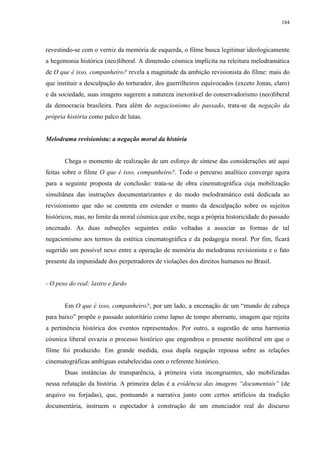 184

revestindo-se com o verniz da memória de esquerda, o filme busca legitimar ideologicamente
a hegemonia histórica (neo)liberal. A dimensão cósmica implícita na releitura melodramática
de O que é isso, companheiro? revela a magnitude da ambição revisionista do filme: mais do
que instituir a desculpação do torturador, dos guerrilheiros equivocados (exceto Jonas, claro)
e da sociedade, suas imagens sugerem a natureza inexorável do conservadorismo (neo)liberal
da democracia brasileira. Para além do negacionismo do passado, trata-se da negação da
própria história como palco de lutas.

Melodrama revisionista: a negação moral da história

Chega o momento de realização de um esforço de síntese das considerações até aqui
feitas sobre o filme O que é isso, companheiro?. Todo o percurso analítico converge agora
para a seguinte proposta de conclusão: trata-se de obra cinematográfica cuja mobilização
simultânea das instruções documentarizantes e do modo melodramático está dedicada ao
revisionismo que não se contenta em estender o manto da desculpação sobre os sujeitos
históricos, mas, no limite da moral cósmica que exibe, nega a própria historicidade do passado
encenado. As duas subseções seguintes estão voltadas a associar as formas de tal
negacionismo aos termos da estética cinematográfica e da pedagogia moral. Por fim, ficará
sugerido um possível nexo entre a operação de memória do melodrama revisionista e o fato
presente da impunidade dos perpetradores de violações dos direitos humanos no Brasil.

- O peso do real: lastro e fardo
Em O que é isso, companheiro?, por um lado, a encenação de um “mundo de cabeça
para baixo” propõe o passado autoritário como lapso de tempo aberrante, imagem que rejeita
a pertinência histórica dos eventos representados. Por outro, a sugestão de uma harmonia
cósmica liberal esvazia o processo histórico que engendrou o presente neoliberal em que o
filme foi produzido. Em grande medida, essa dupla negação repousa sobre as relações
cinematográficas ambíguas estabelecidas com o referente histórico.
Duas instâncias de transparência, à primeira vista incongruentes, são mobilizadas
nessa refutação da história. A primeira delas é a evidência das imagens “documentais” (de
arquivo ou forjadas), que, pontuando a narrativa junto com certos artifícios da tradição
documentária, instruem o espectador à construção de um enunciador real do discurso

 