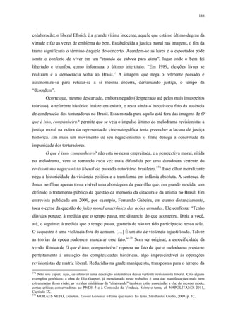 188

colaboração; o liberal Elbrick é a grande vítima inocente, aquele que está no último degrau da
virtude e faz as vezes de emblema do bem. Estabelecida a justiça moral nas imagens, o fim da
trama significaria o término daquele desconcerto. Acendem-se as luzes e o espectador pode
sentir o conforto de viver em um “mundo de cabeça para cima”, lugar onde o bem foi
libertado e triunfou, como informara o último intertítulo: “Em 1989, eleições livres se
realizam e a democracia volta ao Brasil.” A imagem que nega o referente passado e
autonomiza-se para refutar-se a si mesma encerra, derramando justiça, o tempo da
“desordem”.
Ocorre que, mesmo descartado, embora negado (desprezado até pelos mais insuspeitos
teóricos), o referente histórico insiste em existir, e resta ainda o inequívoco fato da ausência
de condenação dos torturadores no Brasil. Essa mirada para aquilo está fora das imagens de O
que é isso, companheiro? permite que se veja o impulso último do melodrama revisionista: a
justiça moral na esfera da representação cinematográfica tenta preencher a lacuna de justiça
histórica. Em mais um movimento de seu negacionismo, o filme denega a concretude da
impunidade dos torturadores.
O que é isso, companheiro? não está só nessa empreitada, e a perspectiva moral, nítida
no melodrama, vem se tornando cada vez mais difundida por uma duradoura vertente do
revisionismo negacionista liberal do passado autoritário brasileiro.574 Esse olhar moralizante
nega a historicidade da violência política e a transforma em infâmia absoluta. A sentença de
Jonas no filme apenas torna visível uma abordagem da guerrilha que, em grande medida, tem
definido o tratamento público da questão da memória da ditadura e da anistia no Brasil. Em
entrevista publicada em 2009, por exemplo, Fernando Gabeira, em eterno distanciamento,
toca o cerne da questão do juízo moral anacrônico das ações armadas. Ele confessa: “Tenho
dúvidas porque, à medida que o tempo passa, me distancio do que aconteceu. Diria a você,
até, o seguinte: à medida que o tempo passa, gostaria de não ter tido participação nessa ação.
O sequestro é uma violência fora do comum. […] É um ato de violência injustificado. Talvez
as teorias da época pudessem mascarar esse fato.”575 Sem ser original, a especificidade da
versão fílmica de O que é isso, companheiro? repousa no fato de que o melodrama presta-se
perfeitamente à anulação das complexidades históricas, algo imprescindível às operações
revisionistas de matriz liberal. Reduzidas na grade maniqueísta, transpostas para o terreno da
574

Não sou capaz, aqui, de oferecer uma descrição sistemática dessa vertente revisionista liberal. Cito alguns
exemplos genéricos: a obra de Elio Gaspari, já mencionada neste trabalho, é uma das manifestações mais bem
estruturadas dessa visão; as versões midiáticas da “ditabranda” também estão associadas a ela; do mesmo modo,
certas críticas conservadoras ao PNDH-3 e à Comissão da Verdade. Sobre o tema, cf. NAPOLITANO, 2011,
Capítulo IX.
575
MORAES NETO, Geneton. Dossiê Gabeira: o filme que nunca foi feito. São Paulo: Globo, 2009. p. 32.

 