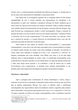 18

indução sobre a realidade pautada na decifração dos indícios nas imagens. A variação aqui se
dá, em suma, entre uma postura de credulidade e uma postura crítica.
Isso implica que as investigações seguintes não se resignarão diante de uma suposta
intangibilidade do real. A leitura indiciária das representações do melodrama e do
documentário se opõe com veemência à paradoxal reificação da ficção, tendência que já
esteve muito em voga nos meios teóricos do cinema e da história. Todas as análises realizadas
neste trabalho partem do pressentimento de que há alguma coisa para além das imagens, algo
nada ficcional que constantemente desafia a crítica historiográfica. Porque a ausência do
passado não anula a sua anterioridade referencial em relação ao presente,33 tampouco elimina
a atualidade referencial das (re)presentações.34 De modo mais direto, isso equivale a dizer
que a ausência do passado e a vocação discursiva de preenchimento desse vazio não são
suficientes para banir do horizonte o real (sem aspas).
Nessa defesa de uma espécie de realismo crítico historiográfico, 35 a representação
cinematográfica é vista como o elo entre duas concretudes mais ou menos distantes no tempo.
As análises estarão focadas nos modos como essas realidades do passado e do presente se
tocam, tendo como mediação as imagens de O que é isso, companheiro? e Hércules 56.
Imagens consideradas não como falsidade, mera fábula, mas como a via de mão dupla
indiciária entre as referencialidades de ontem e hoje. A consideração historiográfica assim
conduzida talvez seja apta a perceber, em um sentido dessa via, aquilo do passado ausente que
o olhar atual deseja tornar presente e, no contrafluxo, o fato de outrora que se impõe
invisivelmente como remanescência. A atestação desse realismo historiográfico se dá,
portanto, pela crítica indissociável da imagem do passado e do presente da imagem.

Melodrama e reflexividade

Após a passagem pelas considerações de ordem metodológica e teórica, chega o
momento em que devem ser apontadas as principais noções estético-narrativas que servirão de
guia às análises propriamente fílmicas. Isso insere as reflexões sobre a mobilização
cinematográfica dos signos/indícios dentro de parâmetros estéticos sugeridos pelas próprias
obras selecionadas. Uma primeira aproximação entre O que é isso, companheiro? e Hércules
56 sugere a oposição, já clássica nos estudos cinematográficos, entre o melodrama comercial
33

Cf. RICŒUR, 2007, p. 294.
Cf. CARDOSO, Irene. História, memória e crítica do presente. In: ______. Para uma crítica do presente. São
Paulo: Editora 34, 2001. p. 20.
35
RICŒUR, op. cit., p. 292.
34

 