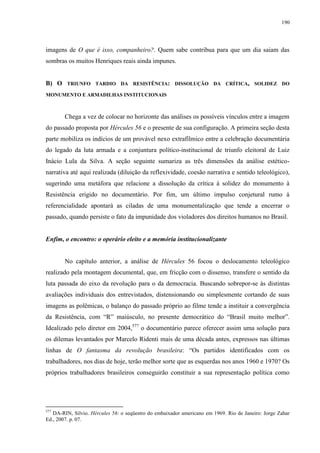 190

imagens de O que é isso, companheiro?. Quem sabe contribua para que um dia saiam das
sombras os muitos Henriques reais ainda impunes.
B) O

TRIUNFO TARDIO DA RESISTÊNCIA: DISSOLUÇÃO DA CRÍTICA, SOLIDEZ DO

MONUMENTO E ARMADILHAS INSTITUCIONAIS

Chega a vez de colocar no horizonte das análises os possíveis vínculos entre a imagem
do passado proposta por Hércules 56 e o presente de sua configuração. A primeira seção desta
parte mobiliza os indícios de um provável nexo extrafílmico entre a celebração documentária
do legado da luta armada e a conjuntura político-institucional de triunfo eleitoral de Luiz
Inácio Lula da Silva. A seção seguinte sumariza as três dimensões da análise estéticonarrativa até aqui realizada (diluição da reflexividade, coesão narrativa e sentido teleológico),
sugerindo uma metáfora que relacione a dissolução da crítica à solidez do monumento à
Resistência erigido no documentário. Por fim, um último impulso conjetural rumo à
referencialidade apontará as ciladas de uma monumentalização que tende a encerrar o
passado, quando persiste o fato da impunidade dos violadores dos direitos humanos no Brasil.

Enfim, o encontro: o operário eleito e a memória institucionalizante

No capítulo anterior, a análise de Hércules 56 focou o deslocamento teleológico
realizado pela montagem documental, que, em fricção com o dissenso, transfere o sentido da
luta passada do eixo da revolução para o da democracia. Buscando sobrepor-se às distintas
avaliações individuais dos entrevistados, distensionando ou simplesmente cortando de suas
imagens as polêmicas, o balanço do passado próprio ao filme tende a instituir a convergência
da Resistência, com “R” maiúsculo, no presente democrático do “Brasil muito melhor”.
Idealizado pelo diretor em 2004,577 o documentário parece oferecer assim uma solução para
os dilemas levantados por Marcelo Ridenti mais de uma década antes, expressos nas últimas
linhas de O fantasma da revolução brasileira: “Os partidos identificados com os
trabalhadores, nos dias de hoje, terão melhor sorte que as esquerdas nos anos 1960 e 1970? Os
próprios trabalhadores brasileiros conseguirão constituir a sua representação política como

577

DA-RIN, Silvio. Hércules 56: o seqüestro do embaixador americano em 1969. Rio de Janeiro: Jorge Zahar
Ed., 2007. p. 07.

 