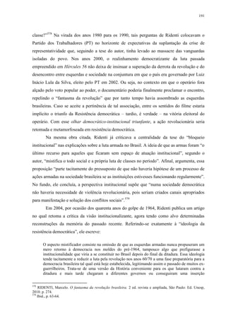 191

classe?”578 Na virada dos anos 1980 para os 1990, tais perguntas de Ridenti colocavam o
Partido dos Trabalhadores (PT) no horizonte de expectativas da suplantação da crise de
representatividade que, seguindo a tese do autor, tinha levado ao massacre das vanguardas
isoladas do povo. Nos anos 2000, o realinhamento democratizante da luta passada
empreendido em Hércules 56 não deixa de insinuar a superação da derrota da revolução e do
desencontro entre esquerdas e sociedade na conjuntura em que o país era governado por Luiz
Inácio Lula da Silva, eleito pelo PT em 2002. Ou seja, no contexto em que o operário fora
alçado pelo voto popular ao poder, o documentário poderia finalmente proclamar o encontro,
repelindo o “fantasma da revolução” que por tanto tempo havia assombrado as esquerdas
brasileiras. Caso se aceite a pertinência de tal associação, entre os sentidos do filme estaria
implícito o triunfo da Resistência democrática – tardio, é verdade – na vitória eleitoral do
operário. Com esse olhar democrático-institucional triunfante, a ação revolucionária seria
retomada e metamorfoseada em resistência democrática.
Na mesma obra citada, Ridenti já criticava a centralidade da tese do “bloqueio
institucional” nas explicações sobre a luta armada no Brasil. A ideia de que as armas foram “o
último recurso para aqueles que ficaram sem espaço de atuação institucional”, segundo o
autor, “mistifica o todo social e a própria luta de classes no período”. Afinal, argumenta, essa
proposição “parte tacitamente do pressuposto de que não haveria hipótese de um processo de
ações armadas na sociedade brasileira se as instituições estivesses funcionando regularmente”.
No fundo, ele concluía, a perspectiva institucional supõe que “numa sociedade democrática
não haveria necessidade de violência revolucionária, pois seriam criados canais apropriados
para manifestação e solução dos conflitos sociais”.579
Em 2004, por ocasião dos quarenta anos do golpe de 1964, Ridenti publica um artigo
no qual retoma a crítica da visão institucionalizante, agora tendo como alvo determinadas
reconstruções da memória do passado recente. Referindo-se exatamente à “ideologia da
resistência democrática”, ele escreve:
O aspecto mistificador consiste na omissão de que as esquerdas armadas nunca propuseram um
mero retorno à democracia nos moldes do pré-1964, tampouco algo que prefigurasse a
institucionalidade que viria a se constituir no Brasil depois do final da ditadura. Essa ideologia
tende tacitamente a reduzir a luta pela revolução nos anos 60/70 a uma fase preparatória para a
democracia brasileira tal qual está hoje estabelecida, legitimando assim o passado de muitos exguerrilheiros. Trata-se de uma versão da História conveniente para os que lutaram contra a
ditadura e mais tarde chegaram a diferentes governos ou conseguiram uma inserção
578

RIDENTI, Marcelo. O fantasma da revolução brasileira. 2 ed. revista e ampliada, São Paulo: Ed. Unesp,
2010. p. 274.
579
Ibid., p. 63-64.

 