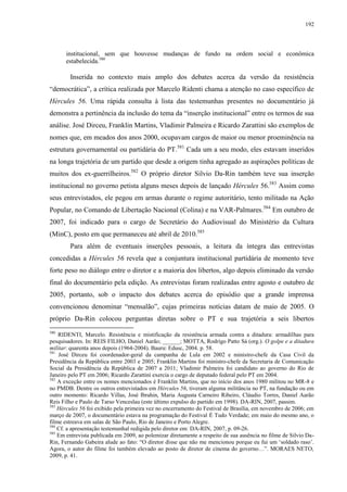 192

institucional, sem que houvesse mudanças de fundo na ordem social e econômica
estabelecida.580

Inserida no contexto mais amplo dos debates acerca da versão da resistência
“democrática”, a crítica realizada por Marcelo Ridenti chama a atenção no caso específico de
Hércules 56. Uma rápida consulta à lista das testemunhas presentes no documentário já
demonstra a pertinência da inclusão do tema da “inserção institucional” entre os termos de sua
análise. José Dirceu, Franklin Martins, Vladimir Palmeira e Ricardo Zarattini são exemplos de
nomes que, em meados dos anos 2000, ocupavam cargos de maior ou menor proeminência na
estrutura governamental ou partidária do PT.581 Cada um a seu modo, eles estavam inseridos
na longa trajetória de um partido que desde a origem tinha agregado as aspirações políticas de
muitos dos ex-guerrilheiros.582 O próprio diretor Silvio Da-Rin também teve sua inserção
institucional no governo petista alguns meses depois de lançado Hércules 56.583 Assim como
seus entrevistados, ele pegou em armas durante o regime autoritário, tento militado na Ação
Popular, no Comando de Libertação Nacional (Colina) e na VAR-Palmares.584 Em outubro de
2007, foi indicado para o cargo de Secretário do Audiovisual do Ministério da Cultura
(MinC), posto em que permaneceu até abril de 2010.585
Para além de eventuais inserções pessoais, a leitura da íntegra das entrevistas
concedidas a Hércules 56 revela que a conjuntura institucional partidária de momento teve
forte peso no diálogo entre o diretor e a maioria dos libertos, algo depois eliminado da versão
final do documentário pela edição. As entrevistas foram realizadas entre agosto e outubro de
2005, portanto, sob o impacto dos debates acerca do episódio que a grande imprensa
convencionou denominar “mensalão”, cujas primeiras notícias datam de maio de 2005. O
próprio Da-Rin colocou perguntas diretas sobre o PT e sua trajetória a seis libertos
580

RIDENTI, Marcelo. Resistência e mistificação da resistência armada contra a ditadura: armadilhas para
pesquisadores. In: REIS FILHO, Daniel Aarão; ______; MOTTA, Rodrigo Patto Sá (org.). O golpe e a ditadura
militar: quarenta anos depois (1964-2004). Bauru: Edusc, 2004. p. 58.
581
José Dirceu foi coordenador-geral da campanha de Lula em 2002 e ministro-chefe da Casa Civil da
Presidência da República entre 2003 e 2005; Franklin Martins foi ministro-chefe da Secretaria de Comunicação
Social da Presidência da República de 2007 a 2011; Vladimir Palmeira foi candidato ao governo do Rio de
Janeiro pelo PT em 2006; Ricardo Zarattini exercia o cargo de deputado federal pelo PT em 2004.
582
A exceção entre os nomes mencionados é Franklin Martins, que no início dos anos 1980 militou no MR-8 e
no PMDB. Dentre os outros entrevistados em Hércules 56, tiveram alguma militância no PT, na fundação ou em
outro momento: Ricardo Villas, José Ibrahin, Maria Augusta Carneiro Ribeiro, Cláudio Torres, Daniel Aarão
Reis Filho e Paulo de Tarso Venceslau (este último expulso do partido em 1998). DA-RIN, 2007, passim.
583
Hércules 56 foi exibido pela primeira vez no encerramento do Festival de Brasília, em novembro de 2006; em
março de 2007, o documentário estava na programação do Festival É Tudo Verdade; em maio do mesmo ano, o
filme estreava em salas de São Paulo, Rio de Janeiro e Porto Alegre.
584
Cf. a apresentação testemunhal redigida pelo diretor em: DA-RIN, 2007, p. 09-26.
585
Em entrevista publicada em 2009, ao polemizar diretamente a respeito de sua ausência no filme de Silvio DaRin, Fernando Gabeira alude ao fato: “O diretor disse que não me mencionou porque eu fui um ‘soldado raso’.
Agora, o autor do filme foi também elevado ao posto de diretor de cinema do governo…”. MORAES NETO,
2009, p. 41.

 