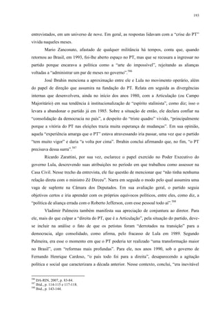 193

entrevistados, em um universo de nove. Em geral, as respostas lidavam com a “crise do PT”
vivida naqueles meses.
Mario Zanconato, afastado de qualquer militância há tempos, conta que, quando
retornou ao Brasil, em 1993, foi-lhe aberto espaço no PT, mas que se recusara a ingressar no
partido porque encarava a política como a “arte do impossível”, rejeitando as alianças
voltadas a “administrar um par de meses no governo”.586
José Ibrahin menciona a aproximação entre ele e Lula no movimento operário, além
do papel de direção que assumira na fundação do PT. Relata em seguida as divergências
internas que desenvolvera, ainda no início dos anos 1980, com a Articulação (ou Campo
Majoritário) em sua tendência à institucionalização de “espírito stalinista”, como diz; isso o
levara a abandonar o partido já em 1985. Sobre a situação de então, ele declara confiar na
“consolidação da democracia no país”, a despeito do “triste quadro” vivido, “principalmente
porque a vitória do PT nas eleições trazia muita esperança de mudanças”. Em sua opinião,
aquela “experiência amarga que o PT” estava atravessando iria passar, uma vez que o partido
“tem muito vigor” e daria “a volta por cima”. Ibrahin conclui afirmando que, no fim, “o PT
precisava dessa surra”.587
Ricardo Zarattini, por sua vez, esclarece o papel exercido no Poder Executivo do
governo Lula, descrevendo suas atribuições no período em que trabalhou como assessor na
Casa Civil. Nesse trecho da entrevista, ele faz questão de mencionar que “não tinha nenhuma
relação direta com o ministro Zé Dirceu”. Narra em seguida o modo pelo qual assumira uma
vaga de suplente na Câmara dos Deputados. Em sua avaliação geral, o partido seguia
objetivos certos e iria aprender com os próprios equívocos políticos, entre eles, como diz, a
“política de aliança errada com o Roberto Jefferson, com esse pessoal todo aí”.588
Vladimir Palmeira também manifesta sua apreciação de conjuntura ao diretor. Para
ele, mais do que culpar a “direita do PT, que é a Articulação”, pela situação do partido, devese incluir na análise o fato de que os petistas foram “derrotados na transição” para a
democracia, algo consolidado, como afirma, pelo fracasso de Lula em 1989. Segundo
Palmeira, era esse o momento em que o PT poderia ter realizado “uma transformação maior
no Brasil”, com “reformas mais profundas”. Para ele, nos anos 1990, sob o governo de
Fernando Henrique Cardoso, “o país todo foi para a direita”, desaparecendo a agitação
política e social que caracterizara a década anterior. Nesse contexto, conclui, “era inevitável

586

DA-RIN, 2007, p. 83-84.
Ibid., p. 114-115 e 117-118.
588
Ibid., p. 143-144.
587

 