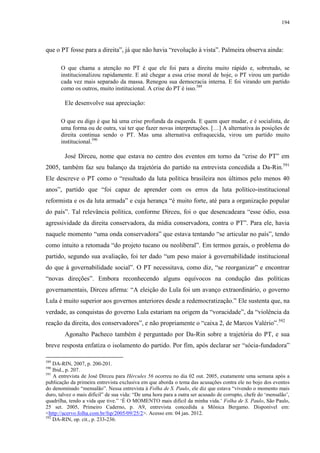 194

que o PT fosse para a direita”, já que não havia “revolução à vista”. Palmeira observa ainda:
O que chama a atenção no PT é que ele foi para a direita muito rápido e, sobretudo, se
institucionalizou rapidamente. E até chegar a essa crise moral de hoje, o PT virou um partido
cada vez mais separado da massa. Renegou sua democracia interna. E foi virando um partido
como os outros, muito institucional. A crise do PT é isso.589

Ele desenvolve sua apreciação:
O que eu digo é que há uma crise profunda da esquerda. E quem quer mudar, e é socialista, de
uma forma ou de outra, vai ter que fazer novas interpretações. […] A alternativa às posições de
direita continua sendo o PT. Mas uma alternativa enfraquecida, virou um partido muito
institucional.590

José Dirceu, nome que estava no centro dos eventos em torno da “crise do PT” em
2005, também faz seu balanço da trajetória do partido na entrevista concedida a Da-Rin.591
Ele descreve o PT como o “resultado da luta política brasileira nos últimos pelo menos 40
anos”, partido que “foi capaz de aprender com os erros da luta político-institucional
reformista e os da luta armada” e cuja herança “é muito forte, até para a organização popular
do país”. Tal relevância política, conforme Dirceu, foi o que desencadeara “esse ódio, essa
agressividade da direita conservadora, da mídia conservadora, contra o PT”. Para ele, havia
naquele momento “uma onda conservadora” que estava tentando “se articular no país”, tendo
como intuito a retomada “do projeto tucano ou neoliberal”. Em termos gerais, o problema do
partido, segundo sua avaliação, foi ter dado “um peso maior à governabilidade institucional
do que à governabilidade social”. O PT necessitava, como diz, “se reorganizar” e encontrar
“novas direções”. Embora reconhecendo alguns equívocos na condução das políticas
governamentais, Dirceu afirma: “A eleição do Lula foi um avanço extraordinário, o governo
Lula é muito superior aos governos anteriores desde a redemocratização.” Ele sustenta que, na
verdade, as conquistas do governo Lula estariam na origem da “voracidade”, da “violência da
reação da direita, dos conservadores”, e não propriamente o “caixa 2, de Marcos Valério”.592
Agonalto Pacheco também é perguntado por Da-Rin sobre a trajetória do PT, e sua
breve resposta enfatiza o isolamento do partido. Por fim, após declarar ser “sócia-fundadora”
589

DA-RIN, 2007, p. 200-201.
Ibid., p. 207.
591
A entrevista de José Dirceu para Hércules 56 ocorreu no dia 02 out. 2005, exatamente uma semana após a
publicação da primeira entrevista exclusiva em que aborda o tema das acusações contra ele no bojo dos eventos
do denominado “mensalão”. Nessa entrevista à Folha de S. Paulo, ele diz que estava “vivendo o momento mais
duro, talvez o mais difícil” de sua vida: “De uma hora para a outra ser acusado de corrupto, chefe do ‘mensalão’,
quadrilha, tendo a vida que tive.” ‘É O MOMENTO mais difícil da minha vida.’ Folha de S. Paulo, São Paulo,
25 set. 2005, Primeiro Caderno, p. A9, entrevista concedida a Mônica Bergamo. Disponível em:
<http://acervo.folha.com.br/fsp/2005/09/25/2>. Acesso em: 04 jan. 2012.
592
DA-RIN, op. cit., p. 233-236.
590

 