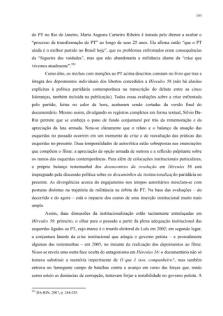 195

do PT no Rio de Janeiro, Maria Augusta Carneiro Ribeiro é instada pelo diretor a avaliar o
“processo de transformação do PT” ao longo de seus 25 anos. Ela afirma então “que o PT
ainda é o melhor partido no Brasil hoje”, que os problemas enfrentados eram consequências
da “fogueira das vaidades”, mas que não abandonaria a militância diante da “crise que
vivemos atualmente”.593
Como dito, os trechos com menções ao PT acima descritos constam no livro que traz a
íntegra dos depoimentos individuais dos libertos concedidos a Hércules 56 (não há alusões
explícitas à política partidária contemporânea na transcrição do debate entre as cinco
lideranças, também incluída na publicação). Todas essas avaliações sobre a crise enfrentada
pelo partido, feitas no calor da hora, acabaram sendo cortadas da versão final do
documentário. Mesmo assim, divulgando os registros completos em forma textual, Silvio DaRin permite que se conheça o pano de fundo conjuntural por trás da rememoração e da
apreciação da luta armada. Nota-se claramente que o relato e o balanço da atuação das
esquerdas no passado ocorrem em um momento de crise e de reavaliação das práticas das
esquerdas no presente. Duas temporalidades de autocrítica estão sobrepostas nas enunciações
que compõem o filme: a apreciação da opção armada de outrora e a reflexão palpitante sobre
os rumos das esquerdas contemporâneas. Para além de colocações institucionais particulares,
o próprio balanço testemunhal dos desencontros da revolução em Hércules 56 está
impregnado pela discussão política sobre os descaminhos da institucionalização partidária no
presente. As divergências acerca do engajamento nos tempos autoritários mesclam-se com
posturas distintas na trajetória de militância na órbita do PT. Na base das avaliações – do
decorrido e do agora – está o impacto dos custos de uma inserção institucional muito mais
ampla.
Assim, duas dimensões da institucionalização estão tacitamente entrelaçadas em
Hércules 56: primeiro, o olhar para o passado a partir da plena adequação institucional das
esquerdas ligadas ao PT, cujo marco é o triunfo eleitoral de Lula em 2002; em segundo lugar,
a conjuntura latente da crise institucional que atingia o governo petista – e pessoalmente
algumas das testemunhas – em 2005, no instante da realização dos depoimentos ao filme.
Nisso se revela uma outra face oculta do antagonismo em Hércules 56: o documentário não só
tentava substituir a memória impertinente de O que é isso, companheiro?, mas também
entrava no fumegante campo de batalhas contra o avanço em curso das forças que, tendo
como esteio as denúncias de corrupção, tentavam forjar a instabilidade no governo petista. A

593

DA-RIN, 2007, p. 284-285.

 