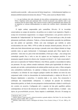 196

memória assim exercida – cabe asseverar de forma inequívoca – é absolutamente legítima e se
distancia definitivamente do terreno dos abusos.594 Pois, como escreveu Beatriz Sarlo:
[…] os que lembram não estão afastados da luta política contemporânea; pelo contrário, têm
fortes e legítimas razões para participar dela e investir no presente suas opiniões sobre o que
aconteceu não faz muito tempo. Não é preciso recorrer à idéia de manipulação para afirmar que
as memórias se colocam deliberadamente no cenário dos conflitos atuais e pretendem atuar
nele.595

O duplo embate empreendido pelo contrafilme Hércules 56 às investidas
conservadoras no campo da memória e da política era (e ainda é) um imperativo. Repelir o
avanço do revisionismo negacionista e os ataques institucionais a um governo sensível às
demandas do “subproletariado” de “baixíssima renda”596 era uma tarefa que a obra, de modo
plenamente justificado, enfrentava. Todavia, a forma documentária assumida traz problemas
que não podem ser ignorados. Afinal, com uma montagem que realinha as ações
revolucionárias dos anos 1960 e 1970 no trilho da inserção eleitoral presente, Hércules 56
adota uma lente democratizante que enxerga o passado como uma relíquia distante no longo
caminho rumo ao agora institucional. A homenagem prestada pelo filme àquela luta é
justíssima – mais uma vez, para evitar mal-entendidos, é bom que se diga –, mas carrega uma
contradição quando fixa e isola os atos de ruptura em um longínquo pretérito. E isso
justamente naquele instante de ofensiva das “posições de direita” e da “onda conservadora”,
para usar as expressões de Vladimir Palmeira e José Dirceu, quando a necessidade de réplica
era premente. Ou seja, embora estando totalmente coberto pela legitimidade do tributo ao
passado, por um lado, e pela pertinência do embate político atual, por outro, o filme carregaria
uma contraditória insuficiência. Ao aplainar o balanço do decorrido (os desencontros da
revolução) e ao eliminar de suas imagens qualquer sombra dos debates em torno da crise
conjuntural então vivida (os descaminhos da institucionalização), a edição de Hércules 56
bloqueia duplamente a autocrítica. A memória dada a ver, assim, fica circunscrita à
celebração das temporalidades sobrepostas. A exaltação do passado de resistência
democrática partiria, no fundo, de uma perspectiva institucionalizante voltada à estabilização
dos sentidos da memória. Configurado sob o espectro da luta pelo equilíbrio político
contemporâneo, tal louvor não deixaria de ser também – de modo indireto, é verdade – uma
defesa da governabilidade presente. Nesse impulso à estabilidade, Hércules 56 transige na
594

RICŒUR, 2007, p. 93-99.
SARLO, Beatriz. Tempo passado: cultura da memória e guinada subjetiva. São Paulo: Cia. das Letras; Belo
Horizonte: Editora UFMG, 2007. p. 60-61.
596
SINGER, André. Raízes sociais e ideológicas do lulismo. Novos Estudos Cebrap, no. 85, nov. 2009, p. 83102.
595

 