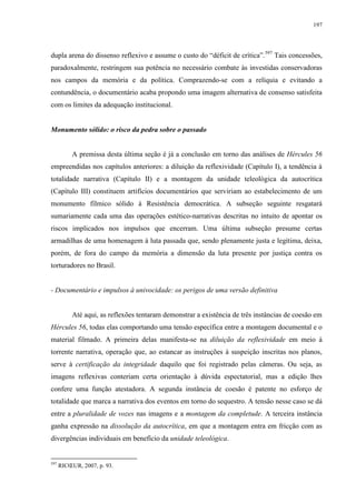 197

dupla arena do dissenso reflexivo e assume o custo do “déficit de crítica”. 597 Tais concessões,
paradoxalmente, restringem sua potência no necessário combate às investidas conservadoras
nos campos da memória e da política. Comprazendo-se com a relíquia e evitando a
contundência, o documentário acaba propondo uma imagem alternativa de consenso satisfeita
com os limites da adequação institucional.

Monumento sólido: o risco da pedra sobre o passado

A premissa desta última seção é já a conclusão em torno das análises de Hércules 56
empreendidas nos capítulos anteriores: a diluição da reflexividade (Capítulo I), a tendência à
totalidade narrativa (Capítulo II) e a montagem da unidade teleológica da autocrítica
(Capítulo III) constituem artifícios documentários que serviriam ao estabelecimento de um
monumento fílmico sólido à Resistência democrática. A subseção seguinte resgatará
sumariamente cada uma das operações estético-narrativas descritas no intuito de apontar os
riscos implicados nos impulsos que encerram. Uma última subseção presume certas
armadilhas de uma homenagem à luta passada que, sendo plenamente justa e legítima, deixa,
porém, de fora do campo da memória a dimensão da luta presente por justiça contra os
torturadores no Brasil.

- Documentário e impulsos à univocidade: os perigos de uma versão definitiva

Até aqui, as reflexões tentaram demonstrar a existência de três instâncias de coesão em
Hércules 56, todas elas comportando uma tensão específica entre a montagem documental e o
material filmado. A primeira delas manifesta-se na diluição da reflexividade em meio à
torrente narrativa, operação que, ao estancar as instruções à suspeição inscritas nos planos,
serve à certificação da integridade daquilo que foi registrado pelas câmeras. Ou seja, as
imagens reflexivas conteriam certa orientação à dúvida espectatorial, mas a edição lhes
confere uma função atestadora. A segunda instância de coesão é patente no esforço de
totalidade que marca a narrativa dos eventos em torno do sequestro. A tensão nesse caso se dá
entre a pluralidade de vozes nas imagens e a montagem da completude. A terceira instância
ganha expressão na dissolução da autocrítica, em que a montagem entra em fricção com as
divergências individuais em benefício da unidade teleológica.

597

RICŒUR, 2007, p. 93.

 