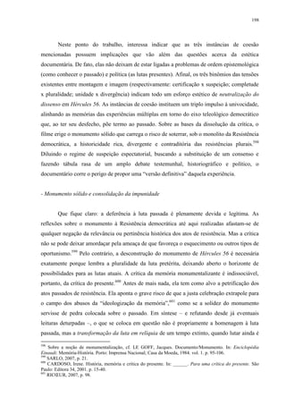 198

Neste ponto do trabalho, interessa indicar que as três instâncias de coesão
mencionadas possuem implicações que vão além das questões acerca da estética
documentária. De fato, elas não deixam de estar ligadas a problemas de ordem epistemológica
(como conhecer o passado) e política (as lutas presentes). Afinal, os três binômios das tensões
existentes entre montagem e imagem (respectivamente: certificação x suspeição; completude
x pluralidade; unidade x divergência) indicam todo um esforço estético de neutralização do
dissenso em Hércules 56. As instâncias de coesão instituem um triplo impulso à univocidade,
alinhando as memórias das experiências múltiplas em torno do eixo teleológico democrático
que, ao ter seu desfecho, põe termo ao passado. Sobre as bases da dissolução da crítica, o
filme erige o monumento sólido que carrega o risco de soterrar, sob o monolito da Resistência
democrática, a historicidade rica, divergente e contraditória das resistências plurais.598
Diluindo o regime de suspeição espectatorial, buscando a substituição de um consenso e
fazendo tábula rasa de um amplo debate testemunhal, historiográfico e político, o
documentário corre o perigo de propor uma “versão definitiva” daquela experiência.

- Monumento sólido e consolidação da impunidade

Que fique claro: a deferência à luta passada é plenamente devida e legítima. As
reflexões sobre o monumento à Resistência democrática até aqui realizadas afastam-se de
qualquer negação da relevância ou pertinência histórica dos atos de resistência. Mas a crítica
não se pode deixar amordaçar pela ameaça de que favoreça o esquecimento ou outros tipos de
oportunismo.599 Pelo contrário, a desconstrução do monumento de Hércules 56 é necessária
exatamente porque lembra a pluralidade da luta pretérita, deixando aberto o horizonte de
possibilidades para as lutas atuais. A crítica da memória monumentalizante é indissociável,
portanto, da crítica do presente.600 Antes de mais nada, ela tem como alvo a petrificação dos
atos passados de resistência. Ela aponta o grave risco de que a justa celebração extrapole para
o campo dos abusos da “ideologização da memória”,601 como se a solidez do monumento
servisse de pedra colocada sobre o passado. Em síntese – e refutando desde já eventuais
leituras deturpadas –, o que se coloca em questão não é propriamente a homenagem à luta
passada, mas a transformação da luta em relíquia de um tempo extinto, quando lutar ainda é
598

Sobre a noção de monumentalização, cf. LE GOFF, Jacques. Documento/Monumento. In: Enciclopédia
Einaudi: Memória-História. Porto: Imprensa Nacional; Casa da Moeda, 1984. vol. 1. p. 95-106.
599
SARLO, 2007, p. 21.
600
CARDOSO, Irene. História, memória e crítica do presente. In: ______. Para uma crítica do presente. São
Paulo: Editora 34, 2001. p. 15-40.
601
RICŒUR, 2007, p. 98.

 