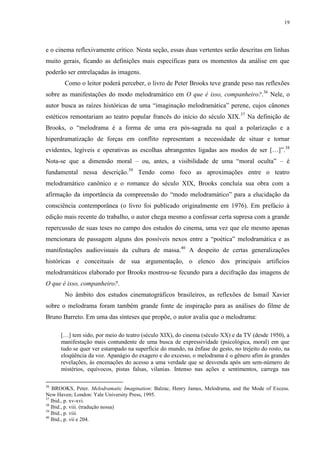 19

e o cinema reflexivamente crítico. Nesta seção, essas duas vertentes serão descritas em linhas
muito gerais, ficando as definições mais específicas para os momentos da análise em que
poderão ser entrelaçadas às imagens.
Como o leitor poderá perceber, o livro de Peter Brooks teve grande peso nas reflexões
sobre as manifestações do modo melodramático em O que é isso, companheiro?.36 Nele, o
autor busca as raízes históricas de uma “imaginação melodramática” perene, cujos cânones
estéticos remontariam ao teatro popular francês do início do século XIX. 37 Na definição de
Brooks, o “melodrama é a forma de uma era pós-sagrada na qual a polarização e a
hiperdramatização de forças em conflito representam a necessidade de situar e tornar
evidentes, legíveis e operativas as escolhas abrangentes ligadas aos modos de ser […]”.38
Nota-se que a dimensão moral – ou, antes, a visibilidade de uma “moral oculta” – é
fundamental nessa descrição.39 Tendo como foco as aproximações entre o teatro
melodramático canônico e o romance do século XIX, Brooks concluía sua obra com a
afirmação da importância da compreensão do “modo melodramático” para a elucidação da
consciência contemporânea (o livro foi publicado originalmente em 1976). Em prefácio à
edição mais recente do trabalho, o autor chega mesmo a confessar certa supresa com a grande
repercussão de suas teses no campo dos estudos do cinema, uma vez que ele mesmo apenas
mencionara de passagem alguns dos possíveis nexos entre a “poética” melodramática e as
manifestações audiovisuais da cultura de massa.40 A despeito de certas generalizações
históricas e conceituais de sua argumentação, o elenco dos principais artifícios
melodramáticos elaborado por Brooks mostrou-se fecundo para a decifração das imagens de
O que é isso, companheiro?.
No âmbito dos estudos cinematográficos brasileiros, as reflexões de Ismail Xavier
sobre o melodrama foram também grande fonte de inspiração para as análises do filme de
Bruno Barreto. Em uma das sínteses que propõe, o autor avalia que o melodrama:
[…] tem sido, por meio do teatro (século XIX), do cinema (século XX) e da TV (desde 1950), a
manifestação mais contundente de uma busca de expressividade (psicológica, moral) em que
tudo se quer ver estampado na superfície do mundo, na ênfase do gesto, no trejeito do rosto, na
eloqüência da voz. Apanágio do exagero e do excesso, o melodrama é o gênero afim às grandes
revelações, às encenações do acesso a uma verdade que se desvenda após um sem-número de
mistérios, equívocos, pistas falsas, vilanias. Intenso nas ações e sentimentos, carrega nas
36

BROOKS, Peter. Melodramatic Imagination: Balzac, Henry James, Melodrama, and the Mode of Excess.
New Haven; London: Yale University Press, 1995.
37
Ibid., p. xv-xvi.
38
Ibid., p. viii. (tradução nossa)
39
Ibid., p. viii.
40
Ibid., p. vii e 204.

 