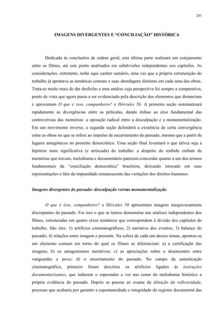 201

IMAGENS DIVERGENTES E “CONCILIAÇÃO” HISTÓRICA

Dedicada às conclusões de ordem geral, esta última parte realizará um cotejamento
entre os filmes, até este ponto analisados em subdivisões independentes nos capítulos. As
considerações, entretanto, terão aqui caráter sumário, uma vez que a própria estruturação do
trabalho já apontava as temáticas comuns e suas abordagens distintas em cada uma das obras.
Trata-se muito mais de dar desfecho a uma análise cuja perspectiva foi sempre a comparativa,
ponto de vista que agora passa a ser evidenciado pela descrição dos elementos que distanciam
e aproximam O que é isso, companheiro? e Hércules 56. A primeira seção sistematizará
rapidamente as divergências entre as películas, dando ênfase ao eixo fundamental das
controvérsias das memórias: a oposição radical entre a desculpação e a monumentalização.
Em um movimento inverso, a segunda seção defenderá a existência de certa convergência
entre as obras no que se refere ao impulso de encerramento do passado, mesmo que a partir de
lugares antagônicos no presente democrático. Uma seção final levantará o que talvez seja a
hipótese mais significativa (e arriscada) do trabalho: a despeito do renhido embate de
memórias que travam, melodrama e documentário parecem concordar quanto a um dos termos
fundamentais da “conciliação democrática” brasileira, deixando intocado em suas
representações o fato da impunidade remanescente das violações dos direitos humanos.

Imagens divergentes do passado: desculpação versus monumentalização

O que é isso, companheiro? e Hércules 56 apresentam imagens inequivocamente
discrepantes do passado. Foi isso o que se tentou demonstrar nas análises independentes dos
filmes, estruturadas em quatro eixos temáticos que correspondem à divisão dos capítulos do
trabalho. São eles: 1) artifícios cinematográficos; 2) narrativa dos eventos; 3) balanço do
passado; 4) relações entre imagem e presente. Na esfera de cada um desses temas, apontou-se
um elemento comum em torno do qual os filmes se diferenciam: a) a certificação das
imagens; b) os antagonismos narrativos; c) as apreciações sobre o desencontro entre
vanguardas e povo; d) o encerramento do passado. No campo da autenticação
cinematográfica,

primeiro

foram

descritos

os

artifícios

ligados

às

instruções

documentarizantes, que induzem o espectador a ver nas cenas do melodrama histórico a
própria evidência do passado. Depois se passou ao exame da diluição da reflexividade,
processo que acabaria por garantir a espontaneidade e integridade do registro documental das

 