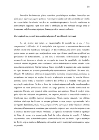 203

Para além dos fatores de gênero e estéticos que distinguem as obras, é central ter em
conta esses diferentes lugares políticos e ideológicos desde onde são construídas as versões
da excrescência e da relíquia. Isso deve ser mantido em perspectiva de modo a evitar que as
considerações seguintes sejam lidas como a afirmação de uma natureza análoga entre as
imagens do melodrama desculpador e do documentário monumentalizante.
Convergência no presente democrático: disputas de uma história encerrada

Há um abismo que separa as representações do passado de O que é isso,
companheiro? e Hércules 56. A manipulação desculpadora e o monumento documentário
afastam-se em uma medida que nunca pode ser desconsiderada, mas ambos estão marcados
por ao menos um aspecto que, sem jamais os tornar equivalentes, manifesta o sentido de um
paralelismo no distanciamento. De um lado, o melodrama hollywoodiano emprega as
convenções da decupagem clássica na encenação do drama da moralidade cujo desfecho,
como de costume no gênero, traz o conforto da vitória do bem sobre o mal na história. Todas
as pontas se amarram no final da trama, e fica ao espectador a segurança da plena superação
do lapso aberrante no presente governado pela ordem cósmica (neo)liberal. Do outro lado,
Hércules 56 mobiliza os artifícios do documentário expositivo contemporâneo, montando as
entrevistas e as imagens de arquivo de modo a sobrepujar as tensões do material fílmico;
constrói, dessa forma, a totalidade narrativa dos eventos e a unidade teleológica das
apreciações autocríticas. No fim, a força da coerência documental acaba transformando o
sequestro em uma preciosidade distante no longo percurso do triunfo institucional das
esquerdas. Ou seja, sem perder de vista a amplitude que separa os filmes, é possível notar,
para além dos evidentes antagonismos, um impulso paralelo à univocidade narrativa e
teleológica cujos sentidos merecem consideração. Afinal, mesmo seguindo vias estéticas
distintas, ainda que localizados em campos políticos opostos, embora apresentando visões
divergentes da memória, O que é isso, companheiro? e Hércules 56 estão vinculados a formas
cinematográficas coesas e unívocas e, por meio delas, sugerem seus respectivos agoras como
a resolução definitiva das venturas retratadas. Os signos do melodrama conotam a superação
do hiato de trevas pela emancipação final da ordem cósmica do mundo. O balanço
documentário louva a atualidade como a culminância das lutas de outrora. Seja na refutação
do desvio, seja na exaltação da herança, o presente é sempre o ápice da história que põe termo
ao passado.

 
