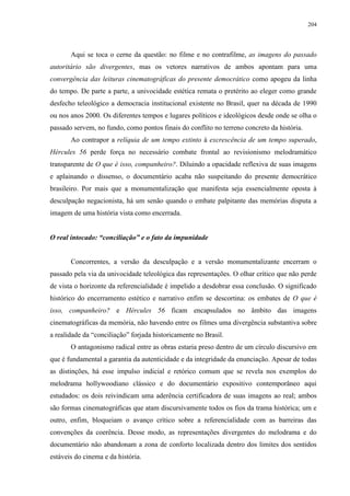 204

Aqui se toca o cerne da questão: no filme e no contrafilme, as imagens do passado
autoritário são divergentes, mas os vetores narrativos de ambos apontam para uma
convergência das leituras cinematográficas do presente democrático como apogeu da linha
do tempo. De parte a parte, a univocidade estética remata o pretérito ao eleger como grande
desfecho teleológico a democracia institucional existente no Brasil, quer na década de 1990
ou nos anos 2000. Os diferentes tempos e lugares políticos e ideológicos desde onde se olha o
passado servem, no fundo, como pontos finais do conflito no terreno concreto da história.
Ao contrapor a relíquia de um tempo extinto à excrescência de um tempo superado,
Hércules 56 perde força no necessário combate frontal ao revisionismo melodramático
transparente de O que é isso, companheiro?. Diluindo a opacidade reflexiva de suas imagens
e aplainando o dissenso, o documentário acaba não suspeitando do presente democrático
brasileiro. Por mais que a monumentalização que manifesta seja essencialmente oposta à
desculpação negacionista, há um senão quando o embate palpitante das memórias disputa a
imagem de uma história vista como encerrada.
O real intocado: “conciliação” e o fato da impunidade

Concorrentes, a versão da desculpação e a versão monumentalizante encerram o
passado pela via da univocidade teleológica das representações. O olhar crítico que não perde
de vista o horizonte da referencialidade é impelido a desdobrar essa conclusão. O significado
histórico do encerramento estético e narrativo enfim se descortina: os embates de O que é
isso, companheiro? e Hércules 56 ficam encapsulados no âmbito das imagens
cinematográficas da memória, não havendo entre os filmes uma divergência substantiva sobre
a realidade da “conciliação” forjada historicamente no Brasil.
O antagonismo radical entre as obras estaria preso dentro de um círculo discursivo em
que é fundamental a garantia da autenticidade e da integridade da enunciação. Apesar de todas
as distinções, há esse impulso indicial e retórico comum que se revela nos exemplos do
melodrama hollywoodiano clássico e do documentário expositivo contemporâneo aqui
estudados: os dois reivindicam uma aderência certificadora de suas imagens ao real; ambos
são formas cinematográficas que atam discursivamente todos os fios da trama histórica; um e
outro, enfim, bloqueiam o avanço crítico sobre a referencialidade com as barreiras das
convenções da coerência. Desse modo, as representações divergentes do melodrama e do
documentário não abandonam a zona de conforto localizada dentro dos limites dos sentidos
estáveis do cinema e da história.

 