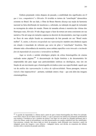 205

Embora projetando visões díspares do passado, a estabilidade dos significados em O
que é isso, companheiro? e Hércules 56 revalida os termos da “conciliação” democrática
existente no Brasil. De seu lado, o filme de Bruno Barreto alicerça sua noção de harmonia
nacional na farta distribuição de inocências e, sobretudo, na redenção do papel do torturador
na reconquista da ordem do mundo. Diante de tamanha afronta à memória das vítimas dos
Henriques reais, Hércules 56 não chega sequer a fazer da tortura um tema consistente em sua
narrativa. Ela até surge em menções esparsas no decorrer do documentário, mas logo se perde
no fluxo de uma edição focada na comemoração da luta passada em um “Brasil muito
melhor”. E, assim, o dissenso encapsulado nas representações mantém uma distância segura
em relação à tenacidade do referente que serve de pilar à “conciliação” brasileira. Não
obstante toda a discordância de memória, nesse embate específico resta intocado o incômodo
fato da impunidade de assassinos e torturadores no Brasil.
Aqui se revela o sentido teleológico próprio da crítica historiográfica do cinema
realizada nestas páginas.605 A desconstrução da ficção histórica e do documentário foi
empreendida não para negar suas particularidades estéticas ou ideológicas, mas sim em
função de um movimento que a historiografia reivindica como sua especificidade: aquele que
vai da análise das representações à crítica da referencialidade. Nessa passagem, torna-se
visível o fato imprescritível – portanto, realidade ontem e hoje – que está além das imagens
cinematográficas.

605

A questão da impunidade é o dilema atual a partir do qual a leitura historiográfica dos filmes foi realizada.
Com efeito, trata-se de um tópico externo às obras, e o que se procurou nas análises foi justamente problematizar
essa ausência. Considera-se que a temática da justiça é um lugar (ou um ponto de chegada) pertinente para a
crítica dos filmes, sendo já um problema o seu não pertencimento aos campos simbólicos por eles mobilizados.
Essa premissa, contudo, não estava dada no início da pesquisa, tendo delineado seus contornos a partir da
indagação atenta das imagens e seus silêncios - indagação imersa, sem dúvida, na conjuntura dos debates
recentes sobre a memória do passado autoritário.

 