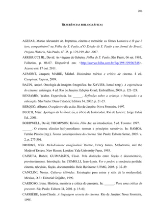206

REFERÊNCIAS BIBLIOGRÁFICAS

AGUIAR, Marco Alexandre de. Imprensa, cinema e memória: os filmes Lamarca e O que é
isso, companheiro? na Folha de S. Paulo, n’O Estado de S. Paulo e no Jornal do Brasil.
Projeto História, São Paulo, no. 35, p. 179-199, dez. 2007.
ARRIGUCCI JR., David. As viagens de Gabeira. Folha de S. Paulo, São Paulo, 06 set. 1981,
Folhetim, p. 06-07. Disponível em: <http://acervo.folha.com.br/fsp/1981/09/06/348>.
Acesso em: 17 out. 2011.
AUMONT, Jacques; MARIE, Michel. Dicionário teórico e crítico de cinema. 4 ed.
Campinas: Papirus, 2009.
BAZIN, André. Ontologia da imagem fotográfica. In: XAVIER, Ismail (org.). A experiência
do cinema: antologia. 4 ed. Rio de Janeiro: Edições Graal; Embrafilme, 2008. p. 121-128.
BENJAMIN, Walter. Experiência. In: ______. Reflexões sobre a criança, o brinquedo e a
educação. São Paulo: Duas Cidades; Editora 34, 2002. p. 21-25.
BERQUÓ, Alberto. O seqüestro dia a dia. Rio de Janeiro: Nova Fronteira, 1997.
BLOCH, Marc. Apologia da história: ou, o ofício de historiador. Rio de Janeiro: Jorge Zahar
Ed., 2001.
BORDWELL, David; THOMPSON, Kristin. Film Art: an introduction. 5 ed. Toronto: 1997.
______. O cinema clássico hollywoodiano: normas e princípios narrativos. In: RAMOS,
Fernão Pessoa (org.). Teoria contemporânea do cinema. São Paulo: Editora Senac, 2005. v.
2. p. 277-301.
BROOKS, Peter. Melodramatic Imagination: Balzac, Henry James, Melodrama, and the
Mode of Excess. New Haven; London: Yale University Press, 1995.
CAIXETA, Ruben; GUIMARÃES, César. Pela distinção entre ficção e documentário,
provisoriamente. Introdução. In: COMOLLI, Jean-Louis. Ver e poder: a inocência perdida:
cinema, televisão, ficção, documentário. Belo Horizonte: UFMG, 2008. p. 32-49.
CANCLINI, Néstor. Culturas Híbridas: Estrategias para entrar y salir de la modernidad.
México, D.F.: Editorial Grijalbo, 1990.
CARDOSO, Irene. História, memória e crítica do presente. In: ______. Para uma crítica do
presente. São Paulo: Editora 34, 2001. p. 15-40.
CARRIÈRE, Jean-Claude. A linguagem secreta do cinema. Rio de Janeiro: Nova Fronteira,
1995.

 