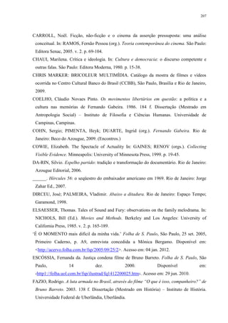 207

CARROLL, Noël. Ficção, não-ficção e o cinema da asserção pressuposta: uma análise
conceitual. In: RAMOS, Fernão Pessoa (org.). Teoria contemporânea do cinema. São Paulo:
Editora Senac, 2005. v. 2. p. 69-104.
CHAUI, Marilena. Crítica e ideologia. In: Cultura e democracia: o discurso competente e
outras falas. São Paulo: Editora Moderna, 1980. p. 15-38.
CHRIS MARKER: BRICOLEUR MULTIMÍDIA. Catálogo da mostra de filmes e vídeos
ocorrida no Centro Cultural Banco do Brasil (CCBB), São Paulo, Brasília e Rio de Janeiro,
2009.
COELHO, Cláudio Novaes Pinto. Os movimentos libertários em questão: a política e a
cultura nas memórias de Fernando Gabeira. 1986. 184 f. Dissertação (Mestrado em
Antropologia Social) – Instituto de Filosofia e Ciências Humanas. Universidade de
Campinas, Campinas.
COHN, Sergio; PIMENTA, Heyk; DUARTE, Ingrid (org.). Fernando Gabeira. Rio de
Janeiro: Beco do Azougue, 2009. (Encontros.)
COWIE, Elizabeth. The Spectacle of Actuality In: GAINES; RENOV (orgs.). Collecting
Visible Evidence. Minneapolis: University of Minnesota Press, 1999. p. 19-45.
DA-RIN, Silvio. Espelho partido: tradição e transformação do documentário. Rio de Janeiro:
Azougue Editorial, 2006.
______. Hércules 56: o seqüestro do embaixador americano em 1969. Rio de Janeiro: Jorge
Zahar Ed., 2007.
DIRCEU, José; PALMEIRA, Vladimir. Abaixo a ditadura. Rio de Janeiro: Espaço Tempo;
Garamond, 1998.
ELSAESSER, Thomas. Tales of Sound and Fury: observations on the family melodrama. In:
NICHOLS, Bill (Ed.). Movies and Methods. Berkeley and Los Angeles: University of
California Press, 1985. v. 2. p. 165-189.
‘É O MOMENTO mais difícil da minha vida.’ Folha de S. Paulo, São Paulo, 25 set. 2005,
Primeiro Caderno, p. A9, entrevista concedida a Mônica Bergamo. Disponível em:
<http://acervo.folha.com.br/fsp/2005/09/25/2>. Acesso em: 04 jan. 2012.
ESCÓSSIA, Fernanda da. Justiça condena filme de Bruno Barreto. Folha de S. Paulo, São
Paulo,

14

dez.

2000.

Disponível

em:

‹http1://folha.uol.com.br/fsp/ilustrad/fq1412200025.htm›. Acesso em: 29 jun. 2010.
FAZIO, Rodrigo. A luta armada no Brasil, através do filme “O que é isso, companheiro?” de
Bruno Barreto. 2003. 138 f. Dissertação (Mestrado em História) – Instituto de História.
Universidade Federal de Uberlândia, Uberlândia.

 