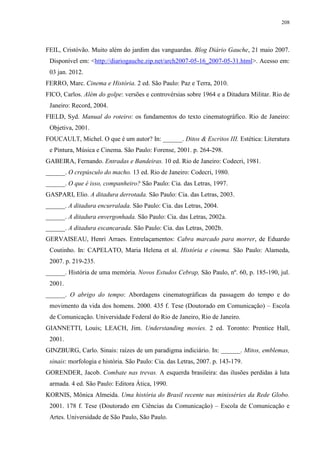 208

FEIL, Cristóvão. Muito além do jardim das vanguardas. Blog Diário Gauche, 21 maio 2007.
Disponível em: <http://diariogauche.zip.net/arch2007-05-16_2007-05-31.html>. Acesso em:
03 jan. 2012.
FERRO, Marc. Cinema e História. 2 ed. São Paulo: Paz e Terra, 2010.
FICO, Carlos. Além do golpe: versões e controvérsias sobre 1964 e a Ditadura Militar. Rio de
Janeiro: Record, 2004.
FIELD, Syd. Manual do roteiro: os fundamentos do texto cinematográfico. Rio de Janeiro:
Objetiva, 2001.
FOUCAULT, Michel. O que é um autor? In: ______. Ditos & Escritos III. Estética: Literatura
e Pintura, Música e Cinema. São Paulo: Forense, 2001. p. 264-298.
GABEIRA, Fernando. Entradas e Bandeiras. 10 ed. Rio de Janeiro: Codecri, 1981.
______. O crepúsculo do macho. 13 ed. Rio de Janeiro: Codecri, 1980.
______. O que é isso, companheiro? São Paulo: Cia. das Letras, 1997.
GASPARI, Elio. A ditadura derrotada. São Paulo: Cia. das Letras, 2003.
______. A ditadura encurralada. São Paulo: Cia. das Letras, 2004.
______. A ditadura envergonhada. São Paulo: Cia. das Letras, 2002a.
______. A ditadura escancarada. São Paulo: Cia. das Letras, 2002b.
GERVAISEAU, Henri Arraes. Entrelaçamentos: Cabra marcado para morrer, de Eduardo
Coutinho. In: CAPELATO, Maria Helena et al. História e cinema. São Paulo: Alameda,
2007. p. 219-235.
______. História de uma memória. Novos Estudos Cebrap, São Paulo, nº. 60, p. 185-190, jul.
2001.
______. O abrigo do tempo: Abordagens cinematográficas da passagem do tempo e do
movimento da vida dos homens. 2000. 435 f. Tese (Doutorado em Comunicação) – Escola
de Comunicação. Universidade Federal do Rio de Janeiro, Rio de Janeiro.
GIANNETTI, Louis; LEACH, Jim. Understanding movies. 2 ed. Toronto: Prentice Hall,
2001.
GINZBURG, Carlo. Sinais: raízes de um paradigma indiciário. In: ______. Mitos, emblemas,
sinais: morfologia e história. São Paulo: Cia. das Letras, 2007. p. 143-179.
GORENDER, Jacob. Combate nas trevas. A esquerda brasileira: das ilusões perdidas à luta
armada. 4 ed. São Paulo: Editora Ática, 1990.
KORNIS, Mônica Almeida. Uma história do Brasil recente nas minisséries da Rede Globo.
2001. 178 f. Tese (Doutorado em Ciências da Comunicação) – Escola de Comunicação e
Artes. Universidade de São Paulo, São Paulo.

 