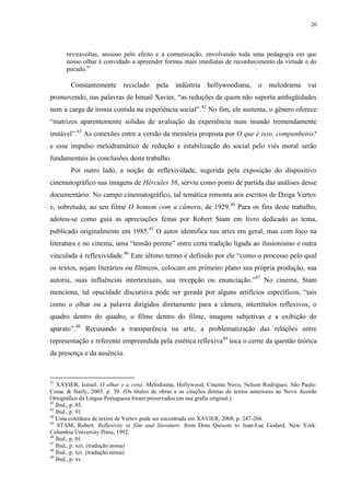 20

reviravoltas, ansioso pelo efeito e a comunicação, envolvendo toda uma pedagogia em que
nosso olhar é convidado a apreender formas mais imediatas de reconhecimento da virtude e do
pecado.41

Constantemente

reciclado

pela

indústria

hollywoodiana,

o

melodrama

vai

promovendo, nas palavras de Ismail Xavier, “as reduções de quem não suporta ambigüidades
nem a carga de ironia contida na experiência social”.42 No fim, ele sustenta, o gênero oferece
“matrizes aparentemente sólidas de avaliação da experiência num mundo tremendamente
instável”.43 As conexões entre a versão da memória proposta por O que é isso, companheiro?
e esse impulso melodramático de redução e estabilização do social pelo viés moral serão
fundamentais às conclusões deste trabalho.
Por outro lado, a noção de reflexividade, sugerida pela exposição do dispositivo
cinematográfico nas imagens de Hércules 56, serviu como ponto de partida das análises desse
documentário. No campo cinematográfico, tal temática remonta aos escritos de Dziga Vertov
e, sobretudo, ao seu filme O homem com a câmera, de 1929.44 Para os fins deste trabalho,
adotou-se como guia as apreciações feitas por Robert Stam em livro dedicado ao tema,
publicado originalmente em 1985.45 O autor identifica nas artes em geral, mas com foco na
literatura e no cinema, uma “tensão perene” entre certa tradição ligada ao ilusionismo e outra
vinculada à reflexividade.46 Este último termo é definido por ele “como o processo pelo qual
os textos, sejam literários ou fílmicos, colocam em primeiro plano sua própria produção, sua
autoria, suas influências intertextuais, sua recepção ou enunciação.”47 No cinema, Stam
menciona, tal opacidade discursiva pode ser gerada por alguns artifícios específicos, “tais
como o olhar ou a palavra dirigidos diretamente para a câmera, intertítulos reflexivos, o
quadro dentro do quadro, o filme dentro do filme, imagens subjetivas e a exibição do
aparato”.48 Recusando a transparência na arte, a problematização das relações entre
representação e referente empreendida pela estética reflexiva49 toca o cerne da questão teórica
da presença e da ausência.

41

XAVIER, Ismail. O olhar e a cena: Melodrama, Hollywood, Cinema Novo, Nelson Rodrigues. São Paulo:
Cosac & Naify, 2003. p. 39. (Os títulos de obras e as citações diretas de textos anteriores ao Novo Acordo
Ortográfico da Língua Portuguesa foram preservados em sua grafia original.)
42
Ibid., p. 85.
43
Ibid., p. 91.
44
Uma coletânea de textos de Vertov pode ser encontrada em XAVIER, 2008, p. 247-266.
45
STAM, Robert. Reflexivity in film and literature: from Dom Quixote to Jean-Luc Godard. New York:
Columbia University Press, 1992.
46
Ibid., p. 01.
47
Ibid., p. xiii. (tradução nossa)
48
Ibid., p. xiv. (tradução nossa)
49
Ibid., p. xv.

 
