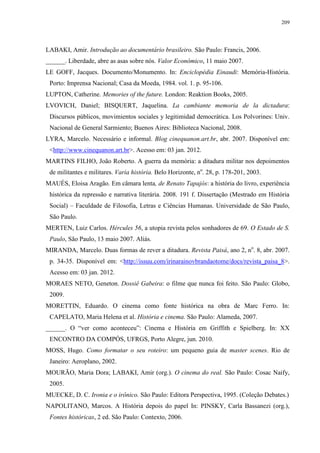 209

LABAKI, Amir. Introdução ao documentário brasileiro. São Paulo: Francis, 2006.
______. Liberdade, abre as asas sobre nós. Valor Econômico, 11 maio 2007.
LE GOFF, Jacques. Documento/Monumento. In: Enciclopédia Einaudi: Memória-História.
Porto: Imprensa Nacional; Casa da Moeda, 1984. vol. 1. p. 95-106.
LUPTON, Catherine. Memories of the future. London: Reaktion Books, 2005.
LVOVICH, Daniel; BISQUERT, Jaquelina. La cambiante memoria de la dictadura:
Discursos públicos, movimientos sociales y legitimidad democrática. Los Polvorines: Univ.
Nacional de General Sarmiento; Buenos Aires: Biblioteca Nacional, 2008.
LYRA, Marcelo. Necessário e informal. Blog cinequanon.art.br, abr. 2007. Disponível em:
<http://www.cinequanon.art.br>. Acesso em: 03 jan. 2012.
MARTINS FILHO, João Roberto. A guerra da memória: a ditadura militar nos depoimentos
de militantes e militares. Varia história. Belo Horizonte, no. 28, p. 178-201, 2003.
MAUÉS, Eloisa Aragão. Em câmara lenta, de Renato Tapajós: a história do livro, experiência
histórica da repressão e narrativa literária. 2008. 191 f. Dissertação (Mestrado em História
Social) – Faculdade de Filosofia, Letras e Ciências Humanas. Universidade de São Paulo,
São Paulo.
MERTEN, Luiz Carlos. Hércules 56, a utopia revista pelos sonhadores de 69. O Estado de S.
Paulo, São Paulo, 13 maio 2007. Aliás.
MIRANDA, Marcelo. Duas formas de rever a ditadura. Revista Paisá, ano 2, no. 8, abr. 2007.
p. 34-35. Disponível em: <http://issuu.com/irinarainovbrandaotome/docs/revista_paisa_8>.
Acesso em: 03 jan. 2012.
MORAES NETO, Geneton. Dossiê Gabeira: o filme que nunca foi feito. São Paulo: Globo,
2009.
MORETTIN, Eduardo. O cinema como fonte histórica na obra de Marc Ferro. In:
CAPELATO, Maria Helena et al. História e cinema. São Paulo: Alameda, 2007.
______. O “ver como aconteceu”: Cinema e História em Griffith e Spielberg. In: XX
ENCONTRO DA COMPÓS, UFRGS, Porto Alegre, jun. 2010.
MOSS, Hugo. Como formatar o seu roteiro: um pequeno guia de master scenes. Rio de
Janeiro: Aeroplano, 2002.
MOURÃO, Maria Dora; LABAKI, Amir (org.). O cinema do real. São Paulo: Cosac Naify,
2005.
MUECKE, D. C. Ironia e o irônico. São Paulo: Editora Perspectiva, 1995. (Coleção Debates.)
NAPOLITANO, Marcos. A História depois do papel In: PINSKY, Carla Bassanezi (org.),
Fontes históricas, 2 ed. São Paulo: Contexto, 2006.

 