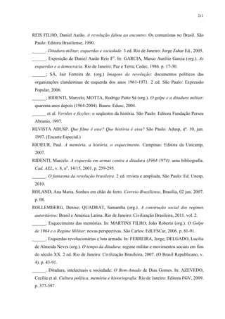 211

REIS FILHO, Daniel Aarão. A revolução faltou ao encontro: Os comunistas no Brasil. São
Paulo: Editora Brasiliense, 1990.
______. Ditadura militar, esquerdas e sociedade. 3 ed. Rio de Janeiro: Jorge Zahar Ed., 2005.
______. Exposição de Daniel Aarão Reis Fo. In: GARCIA, Marco Aurélio Garcia (org.). As
esquerdas e a democracia. Rio de Janeiro: Paz e Terra; Cedec, 1986. p. 17-30.
______; SÁ, Jair Ferreira de. (org.) Imagens da revolução: documentos políticos das
organizações clandestinas de esquerda dos anos 1961-1971. 2 ed. São Paulo: Expressão
Popular, 2006.
______; RIDENTI, Marcelo; MOTTA, Rodrigo Patto Sá (org.). O golpe e a ditadura militar:
quarenta anos depois (1964-2004). Bauru: Edusc, 2004.
______ et al. Versões e ficções: o seqüestro da história. São Paulo: Editora Fundação Perseu
Abramo, 1997.
REVISTA ADUSP. Que filme é esse? Que história é essa? São Paulo: Adusp, nº. 10, jun.
1997. (Encarte Especial.)
RICŒUR, Paul. A memória, a história, o esquecimento. Campinas: Editora da Unicamp,
2007.
RIDENTI, Marcelo. A esquerda em armas contra a ditadura (1964-1974): uma bibliografia.
Cad. AEL, v. 8, no. 14/15, 2001. p. 259-295.
______. O fantasma da revolução brasileira. 2 ed. revista e ampliada, São Paulo: Ed. Unesp,
2010.
ROLAND, Ana Maria. Sonhos em chão de ferro. Correio Braziliense, Brasília, 02 jun. 2007.
p. 08.
ROLLEMBERG, Denise; QUADRAT, Samantha (org.). A construção social dos regimes
autoritários: Brasil e América Latina. Rio de Janeiro: Civilização Brasileira, 2011. vol. 2.
______. Esquecimento das memórias. In: MARTINS FILHO, João Roberto (org.). O Golpe
de 1964 e o Regime Militar: novas perspectivas. São Carlos: EdUFSCar, 2006. p. 81-91.
______. Esquerdas revolucionárias e luta armada. In: FERREIRA, Jorge; DELGADO, Lucilia
de Almeida Neves (org.). O tempo da ditadura: regime militar e movimentos sociais em fins
do século XX. 2 ed. Rio de Janeiro: Civilização Brasileira, 2007. (O Brasil Republicano, v.
4). p. 43-91.
______. Ditadura, intelectuais e sociedade: O Bem-Amado de Dias Gomes. In: AZEVEDO,
Cecília et al. Cultura política, memória e historiografia. Rio de Janeiro: Editora FGV, 2009.
p. 377-397.

 
