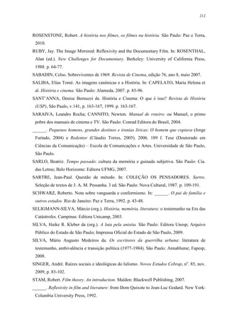 212

ROSENSTONE, Robert. A história nos filmes, os filmes na história. São Paulo: Paz e Terra,
2010.
RUBY, Jay. The Image Mirrored: Reflexivity and the Documentary Film. In: ROSENTHAL,
Alan (ed.). New Challenges for Documentary. Berkeley: University of California Press,
1988. p. 64-77.
SABADIN, Celso. Sobreviventes de 1969. Revista de Cinema, edição 76, ano 8, maio 2007.
SALIBA, Elias Tomé. As imagens canônicas e a História. In: CAPELATO, Maria Helena et
al. História e cinema. São Paulo: Alameda, 2007. p. 85-96.
SANT’ANNA, Denise Bernuzzi de. História e Cinema: O que é isso? Revista de História
(USP), São Paulo, v.141, p. 163-167, 1999. p. 163-167.
SARAIVA, Leandro Rocha; CANNITO, Newton. Manual de roteiro: ou Manuel, o primo
pobre dos manuais de cinema e TV. São Paulo: Conrad Editora do Brasil, 2004.
______. Pequenos homens, grandes destinos e ironias líricas: O homem que copiava (Jorge
Furtado, 2004) e Redentor (Cláudio Torres, 2005). 2006. 189 f. Tese (Doutorado em
Ciências da Comunicação) – Escola de Comunicações e Artes. Universidade de São Paulo,
São Paulo.
SARLO, Beatriz. Tempo passado: cultura da memória e guinada subjetiva. São Paulo: Cia.
das Letras; Belo Horizonte: Editora UFMG, 2007.
SARTRE, Jean-Paul. Questão de método. In: COLEÇÃO OS PENSADORES. Sartre.
Seleção de textos de J. A. M. Pessanha. 3 ed. São Paulo: Nova Cultural, 1987. p. 109-191.
SCHWARZ, Roberto. Nota sobre vanguarda e conformismo. In: ______. O pai de família e
outros estudos. Rio de Janeiro: Paz e Terra, 1992. p. 43-48.
SELIGMANN-SILVA, Márcio (org.). História, memória, literatura: o testemunho na Era das
Catástrofes. Campinas: Editora Unicamp, 2003.
SILVA, Haike R. Kleber da (org.). A luta pela anistia. São Paulo: Editora Unesp; Arquivo
Público do Estado de São Paulo; Imprensa Oficial do Estado de São Paulo, 2009.
SILVA, Mário Augusto Medeiros da. Os escritores da guerrilha urbana: literatura de
testemunho, ambivalência e transição política (1977-1984). São Paulo: Annablume; Fapesp,
2008.
SINGER, André. Raízes sociais e ideológicas do lulismo. Novos Estudos Cebrap, no. 85, nov.
2009, p. 83-102.
STAM, Robert. Film theory. An introduction. Malden: Blackwell Publishing, 2007.
______. Reflexivity in film and literature: from Dom Quixote to Jean-Luc Godard. New York:
Columbia University Press, 1992.

 