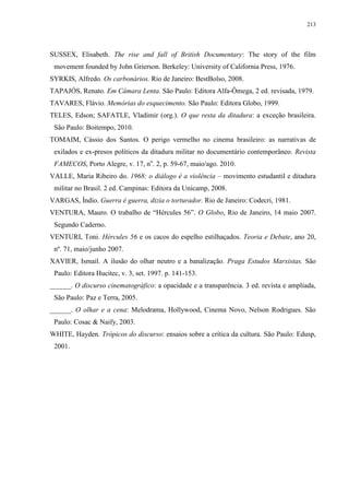 213

SUSSEX, Elisabeth. The rise and fall of British Documentary: The story of the film
movement founded by John Grierson. Berkeley: University of California Press, 1976.
SYRKIS, Alfredo. Os carbonários. Rio de Janeiro: BestBolso, 2008.
TAPAJÓS, Renato. Em Câmara Lenta. São Paulo: Editora Alfa-Ômega, 2 ed. revisada, 1979.
TAVARES, Flávio. Memórias do esquecimento. São Paulo: Editora Globo, 1999.
TELES, Edson; SAFATLE, Vladimir (org.). O que resta da ditadura: a exceção brasileira.
São Paulo: Boitempo, 2010.
TOMAIM, Cássio dos Santos. O perigo vermelho no cinema brasileiro: as narrativas de
exilados e ex-presos políticos da ditadura militar no documentário contemporâneo. Revista
FAMECOS, Porto Alegre, v. 17, no. 2, p. 59-67, maio/ago. 2010.
VALLE, Maria Ribeiro do. 1968: o diálogo é a violência – movimento estudantil e ditadura
militar no Brasil. 2 ed. Campinas: Editora da Unicamp, 2008.
VARGAS, Índio. Guerra é guerra, dizia o torturador. Rio de Janeiro: Codecri, 1981.
VENTURA, Mauro. O trabalho de “Hércules 56”. O Globo, Rio de Janeiro, 14 maio 2007.
Segundo Caderno.
VENTURI, Toni. Hércules 56 e os cacos do espelho estilhaçados. Teoria e Debate, ano 20,
nº. 71, maio/junho 2007.
XAVIER, Ismail. A ilusão do olhar neutro e a banalização. Praga Estudos Marxistas. São
Paulo: Editora Hucitec, v. 3, set. 1997. p. 141-153.
______. O discurso cinematográfico: a opacidade e a transparência. 3 ed. revista e ampliada,
São Paulo: Paz e Terra, 2005.
______. O olhar e a cena: Melodrama, Hollywood, Cinema Novo, Nelson Rodrigues. São
Paulo: Cosac & Naify, 2003.
WHITE, Hayden. Trópicos do discurso: ensaios sobre a crítica da cultura. São Paulo: Edusp,
2001.

 