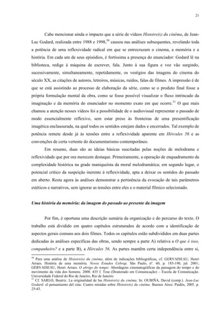 21

Cabe mencionar ainda o impacto que a série de vídeos Histoire(s) du cinéma, de JeanLuc Godard, realizada entre 1988 e 1998,50 causou nas análises subsequentes, revelando toda
a potência de uma reflexividade radical em que se entrecruzam o cinema, a memória e a
história. Em cada um de seus episódios, é fortíssima a presença do enunciador: Godard lê na
biblioteca, redige à máquina de escrever, fala. Junto à sua figura e voz vão surgindo,
sucessivamente, simultaneamente, repetidamente, os vestígios das imagens do cinema do
século XX, as citações de autores, letreiros, músicas, ruídos, falas de filmes. A impressão é de
que se está assistindo ao processo de elaboração da série, como se o produto final fosse a
própria formulação mental da obra, como se fosse possível visualizar o fluxo intrincado da
imaginação e da memória do enunciador no momento exato em que ocorre. 51 O que mais
chamou a atenção nesses vídeos foi a possibilidade de o audiovisual representar o passado de
modo essencialmente reflexivo, sem estar preso às fronteiras de uma presentificação
imagética enclausurada, na qual todos os sentidos estejam dados e encerrados. Tal exemplo de
potência remete desde já às tensões entre a reflexividade aparente em Hércules 56 e as
convenções de certa vertente do documentarismo contemporâneo.
Em resumo, duas são as ideias básicas suscitadas pelas noções de melodrama e
reflexividade que por ora merecem destaque. Primeiramente, a operação de enquadramento da
complexidade histórica na grade maniqueísta da moral melodramática; em segundo lugar, o
potencial crítico da suspeição inerente à reflexividade, apta a deixar os sentidos do passado
em aberto. Resta agora às análises demonstrar a pertinência da evocação de tais parâmetros
estéticos e narrativos, sem ignorar as tensões entre eles e o material fílmico selecionado.

Uma história da memória: da imagem do passado ao presente da imagem

Por fim, é oportuna uma descrição sumária da organização e do percurso do texto. O
trabalho está dividido em quatro capítulos estruturados de acordo com a identificação de
aspectos gerais comuns aos dois filmes. Todos os capítulos estão subdivididos em duas partes
dedicadas às análises específicas das obras, sendo sempre a parte A) relativa a O que é isso,
companheiro? e a parte B), a Hércules 56. As partes mantêm certa independência entre si,
50

Para uma análise de Histoire(s) du cinéma, além de indicações bibliográficas, cf. GERVAISEAU, Henri
Arraes. História de uma memória. Novos Estudos Cebrap, São Paulo, nº. 60, p. 185-190, jul. 2001;
GERVAISEAU, Henri Arraes. O abrigo do tempo: Abordagens cinematográficas da passagem do tempo e do
movimento da vida dos homens. 2000. 435 f. Tese (Doutorado em Comunicação) – Escola de Comunicação.
Universidade Federal do Rio de Janeiro, Rio de Janeiro.
51
Cf. SARLO, Beatriz. La originalidad de las Histoire(s) du cinéma. In: OUBIÑA, David (comp.). Jean-Luc
Godard: el pensamiento del cine. Cuatro miradas sobre Histoire(s) du cinéma. Buenos Aires: Paidós, 2005. p.
25-43.

 