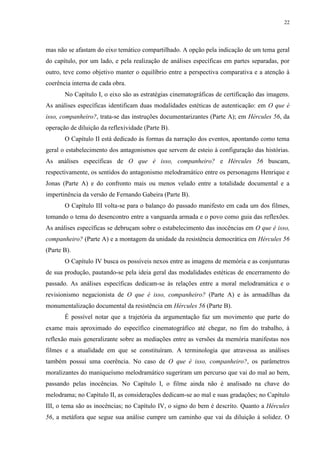 22

mas não se afastam do eixo temático compartilhado. A opção pela indicação de um tema geral
do capítulo, por um lado, e pela realização de análises específicas em partes separadas, por
outro, teve como objetivo manter o equilíbrio entre a perspectiva comparativa e a atenção à
coerência interna de cada obra.
No Capítulo I, o eixo são as estratégias cinematográficas de certificação das imagens.
As análises específicas identificam duas modalidades estéticas de autenticação: em O que é
isso, companheiro?, trata-se das instruções documentarizantes (Parte A); em Hércules 56, da
operação de diluição da reflexividade (Parte B).
O Capítulo II está dedicado às formas da narração dos eventos, apontando como tema
geral o estabelecimento dos antagonismos que servem de esteio à configuração das histórias.
As análises específicas de O que é isso, companheiro? e Hércules 56 buscam,
respectivamente, os sentidos do antagonismo melodramático entre os personagens Henrique e
Jonas (Parte A) e do confronto mais ou menos velado entre a totalidade documental e a
impertinência da versão de Fernando Gabeira (Parte B).
O Capítulo III volta-se para o balanço do passado manifesto em cada um dos filmes,
tomando o tema do desencontro entre a vanguarda armada e o povo como guia das reflexões.
As análises específicas se debruçam sobre o estabelecimento das inocências em O que é isso,
companheiro? (Parte A) e a montagem da unidade da resistência democrática em Hércules 56
(Parte B).
O Capítulo IV busca os possíveis nexos entre as imagens de memória e as conjunturas
de sua produção, pautando-se pela ideia geral das modalidades estéticas de encerramento do
passado. As análises específicas dedicam-se às relações entre a moral melodramática e o
revisionismo negacionista de O que é isso, companheiro? (Parte A) e às armadilhas da
monumentalização documental da resistência em Hércules 56 (Parte B).
É possível notar que a trajetória da argumentação faz um movimento que parte do
exame mais aproximado do específico cinematográfico até chegar, no fim do trabalho, à
reflexão mais generalizante sobre as mediações entre as versões da memória manifestas nos
filmes e a atualidade em que se constituíram. A terminologia que atravessa as análises
também possui uma coerência. No caso de O que é isso, companheiro?, os parâmetros
moralizantes do maniqueísmo melodramático sugeriram um percurso que vai do mal ao bem,
passando pelas inocências. No Capítulo I, o filme ainda não é analisado na chave do
melodrama; no Capítulo II, as considerações dedicam-se ao mal e suas gradações; no Capítulo
III, o tema são as inocências; no Capítulo IV, o signo do bem é descrito. Quanto a Hércules
56, a metáfora que segue sua análise cumpre um caminho que vai da diluição à solidez. O

 
