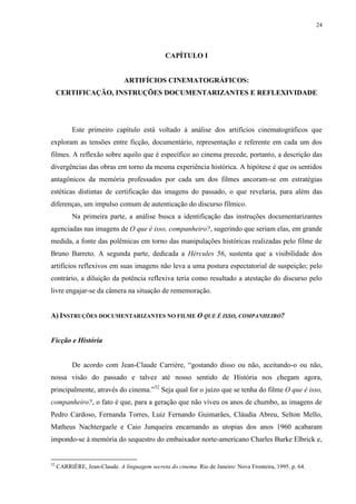 24

CAPÍTULO I

ARTIFÍCIOS CINEMATOGRÁFICOS:
CERTIFICAÇÃO, INSTRUÇÕES DOCUMENTARIZANTES E REFLEXIVIDADE

Este primeiro capítulo está voltado à análise dos artifícios cinematográficos que
exploram as tensões entre ficção, documentário, representação e referente em cada um dos
filmes. A reflexão sobre aquilo que é específico ao cinema precede, portanto, a descrição das
divergências das obras em torno da mesma experiência histórica. A hipótese é que os sentidos
antagônicos da memória professados por cada um dos filmes ancoram-se em estratégias
estéticas distintas de certificação das imagens do passado, o que revelaria, para além das
diferenças, um impulso comum de autenticação do discurso fílmico.
Na primeira parte, a análise busca a identificação das instruções documentarizantes
agenciadas nas imagens de O que é isso, companheiro?, sugerindo que seriam elas, em grande
medida, a fonte das polêmicas em torno das manipulações históricas realizadas pelo filme de
Bruno Barreto. A segunda parte, dedicada a Hércules 56, sustenta que a visibilidade dos
artifícios reflexivos em suas imagens não leva a uma postura espectatorial de suspeição; pelo
contrário, a diluição da potência reflexiva teria como resultado a atestação do discurso pelo
livre engajar-se da câmera na situação de rememoração.

A) INSTRUÇÕES DOCUMENTARIZANTES NO FILME O QUE É ISSO, COMPANHEIRO?

Ficção e História
De acordo com Jean-Claude Carrière, “gostando disso ou não, aceitando-o ou não,
nossa visão do passado e talvez até nosso sentido de História nos chegam agora,
principalmente, através do cinema.”52 Seja qual for o juízo que se tenha do filme O que é isso,
companheiro?, o fato é que, para a geração que não viveu os anos de chumbo, as imagens de
Pedro Cardoso, Fernanda Torres, Luiz Fernando Guimarães, Cláudia Abreu, Selton Mello,
Matheus Nachtergaele e Caio Junqueira encarnando as utopias dos anos 1960 acabaram
impondo-se à memória do sequestro do embaixador norte-americano Charles Burke Elbrick e,

52

CARRIÈRE, Jean-Claude. A linguagem secreta do cinema. Rio de Janeiro: Nova Fronteira, 1995. p. 64.

 