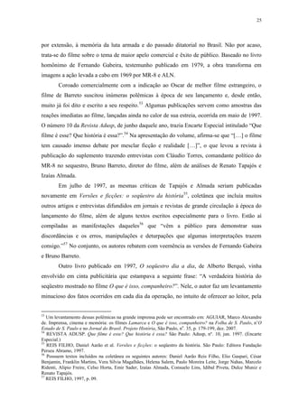 25

por extensão, à memória da luta armada e do passado ditatorial no Brasil. Não por acaso,
trata-se do filme sobre o tema de maior apelo comercial e êxito de público. Baseado no livro
homônimo de Fernando Gabeira, testemunho publicado em 1979, a obra transforma em
imagens a ação levada a cabo em 1969 por MR-8 e ALN.
Coroado comercialmente com a indicação ao Oscar de melhor filme estrangeiro, o
filme de Barreto suscitou inúmeras polêmicas à época de seu lançamento e, desde então,
muito já foi dito e escrito a seu respeito.53 Algumas publicações servem como amostras das
reações imediatas ao filme, lançadas ainda no calor de sua estreia, ocorrida em maio de 1997.
O número 10 da Revista Adusp, de junho daquele ano, trazia Encarte Especial intitulado “Que
filme é esse? Que história é essa?”.54 Na apresentação do volume, afirma-se que “[…] o filme
tem causado imenso debate por mesclar ficção e realidade […]”, o que levou a revista à
publicação do suplemento trazendo entrevistas com Cláudio Torres, comandante político do
MR-8 no sequestro, Bruno Barreto, diretor do filme, além de análises de Renato Tapajós e
Izaías Almada.
Em julho de 1997, as mesmas críticas de Tapajós e Almada seriam publicadas
novamente em Versões e ficções: o seqüestro da história55, coletânea que incluía muitos
outros artigos e entrevistas difundidos em jornais e revistas de grande circulação à época do
lançamento do filme, além de alguns textos escritos especialmente para o livro. Estão aí
compiladas as manifestações daqueles56 que “vêm a público para demonstrar suas
discordâncias e os erros, manipulações e deturpações que algumas interpretações trazem
consigo.”57 No conjunto, os autores rebatem com veemência as versões de Fernando Gabeira
e Bruno Barreto.
Outro livro publicado em 1997, O seqüestro dia a dia, de Alberto Berquó, vinha
envolvido em cinta publicitária que estampava a seguinte frase: “A verdadeira história do
seqüestro mostrado no filme O que é isso, companheiro?”. Nele, o autor faz um levantamento
minucioso dos fatos ocorridos em cada dia da operação, no intuito de oferecer ao leitor, pela

53

Um levantamento dessas polêmicas na grande imprensa pode ser encontrado em: AGUIAR, Marco Alexandre
de. Imprensa, cinema e memória: os filmes Lamarca e O que é isso, companheiro? na Folha de S. Paulo, n’O
Estado de S. Paulo e no Jornal do Brasil. Projeto História, São Paulo, no. 35, p. 179-199, dez. 2007.
54
REVISTA ADUSP. Que filme é esse? Que história é essa? São Paulo: Adusp, nº. 10, jun. 1997. (Encarte
Especial.)
55
REIS FILHO, Daniel Aarão et al. Versões e ficções: o seqüestro da história. São Paulo: Editora Fundação
Perseu Abramo, 1997.
56
Possuem textos incluídos na coletânea os seguintes autores: Daniel Aarão Reis Filho, Elio Gaspari, César
Benjamin, Franklin Martins, Vera Sílvia Magalhães, Helena Salem, Paulo Moreira Leite, Jorge Nahas, Marcelo
Ridenti, Alipio Freire, Celso Horta, Emir Sader, Izaías Almada, Consuelo Lins, Idibal Piveta, Dulce Muniz e
Renato Tapajós.
57
REIS FILHO, 1997, p. 09.

 