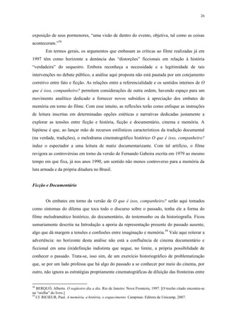 26

exposição de seus pormenores, “uma visão de dentro do evento, objetiva, tal como as coisas
aconteceram.”58
Em termos gerais, os argumentos que embasam as críticas ao filme realizadas já em
1997 têm como horizonte a denúncia das “distorções” ficcionais em relação à história
“verdadeira” do sequestro. Embora reconheça a necessidade e a legitimidade de tais
intervenções no debate público, a análise aqui proposta não está pautada por um cotejamento
corretivo entre fato e ficção. As relações entre a referencialidade e os sentidos internos de O
que é isso, companheiro? permitem considerações de outra ordem, havendo espaço para um
movimento analítico dedicado a fornecer novos subsídios à apreciação dos embates de
memória em torno do filme. Com esse intuito, as reflexões terão como enfoque as instruções
de leitura inscritas em determinadas opções estéticas e narrativas dedicadas justamente a
explorar as tensões entre ficção e história, ficção e documentário, cinema e memória. A
hipótese é que, ao lançar mão de recursos estilísticos característicos da tradição documental
(na verdade, tradições), o melodrama cinematográfico histórico O que é isso, companheiro?
induz o espectador a uma leitura de matiz documentarizante. Com tal artifício, o filme
revigora as controvérsias em torno da versão de Fernando Gabeira escrita em 1979 ao mesmo
tempo em que fixa, já nos anos 1990, um sentido não menos controverso para a memória da
luta armada e da própria ditadura no Brasil.

Ficção e Documentário

Os embates em torno da versão de O que é isso, companheiro? serão aqui tomados
como sintomas do dilema que toca todo o discurso sobre o passado, tenha ele a forma do
filme melodramático histórico, do documentário, do testemunho ou da historiografia. Ficou
sumariamente descrita na Introdução a aporia da representação presente do passado ausente,
algo que dá margem a tensões e confusões entre imaginação e memória.59 Vale aqui reiterar a
advertência: no horizonte desta análise não está a confluência de cinema documentário e
ficcional em uma (in)definição indistinta que negue, no limite, a própria possibilidade de
conhecer o passado. Trata-se, isso sim, de um exercício historiográfico de problematização
que, se por um lado professa que há algo do passado a se conhecer por meio do cinema, por
outro, não ignora as estratégias propriamente cinematográficas de diluição das fronteiras entre

58

BERQUÓ, Alberto. O seqüestro dia a dia. Rio de Janeiro: Nova Fronteira, 1997. [O trecho citado encontra-se
na “orelha” do livro.]
59
Cf. RICŒUR, Paul. A memória, a história, o esquecimento. Campinas: Editora da Unicamp, 2007.

 