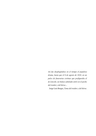 Así fue desplegándose en el tiempo el populoso
drama, hasta que el 6 de agosto de 1824, en un
palco de funerarias cortinas que prefiguraba el
de Lincoln, un balazo anhelado entró en el pecho
del traidor y del héroe…
Jorge Luis Borges, Tema del traidor y del héroe.

 