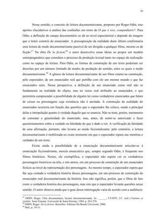 29

Nesse sentido, o conceito de leitura documentarizante, proposto por Roger Odin, traz
aportes elucidativos à análise das confusões em torno de O que é isso, companheiro?. Para
Odin, a definição do campo documentário se dá no nível espectatorial e depende da imagem
que o leitor constrói do enunciador. A pressuposição da realidade deste último conformaria
uma leitura de modo documentarizante passível de ser dirigida a qualquer filme, mesmo os de
ficção.67 Na obra De la fiction,68 o autor desenvolve essas ideias ao propor um modelo
semiopragmático que considera o processo de produção textual tanto no espaço da realização
como no espaço da leitura. Para Odin, as formas de construção de um texto poderiam ser
descritas por um número limitado de modos de produção do sentido, entre os quais o modo
documentarizante.69 A gênese da leitura documentarizante de um filme estaria na construção,
pelo espectador, de um enunciador real que partilha com ele um mesmo mundo e que faz
enunciados reais. Nessa perspectiva, a definição de um enunciado como real não se
fundamenta na realidade do objeto, mas no status real atribuído ao enunciador, o que
permitiria compreender a possibilidade de alguém ler como verdadeiros enunciados que falam
de coisas ou personagens cuja existência não é atestada. A construção da realidade do
enunciador ocorreria em função das questões que o espectador lhe coloca, sendo a principal
delas a interpelação quanto à verdade daquilo que se enuncia. Não se trata, porém, meramente
de constatar a genuinidade do enunciado, mas, antes, de sentir-se autorizado a fazer
questionamentos sobre a verdade ou falsidade do que é dado a ver. A verificação da falsidade
de uma afirmação, portanto, não levaria ao modo ficcionalizante; pelo contrário, a leitura
documentarizante é mobilizada no exato momento em que o espectador repara nas mentiras e
verdades de um texto.
Existe ainda a possibilidade de a enunciação documentarizante articular-se à
enunciação ficcionalizante, mescla enunciativa que, sempre segundo Odin, é frequente nos
filmes históricos. Nestes, ele exemplifica, o espectador não espera ver os verdadeiros
personagens históricos na tela, e sim atores, em um processo de construção de um enunciador
fictício ao nível da representação dos personagens. Ao mesmo tempo, o espectador espera que
lhe seja contada a verdadeira história desses personagens, em um processo de construção do
enunciador real documentarizante da história. Isso não significa, porém, que o filme de fato
conte a verdadeira história dos personagens, mas sim que o espectador levanta questões nesse
sentido. O autor observa ainda que o grau dessa interrogação varia de acordo com a audiência:
67

ODIN, Roger. Film documentaire, lecture documentarisante. In: ______; LYANT, J.C. (ed.) Cinémas et
réalités. Saint-Etienne: Université de Saint-Etienne, 1984. p. 263-278.
68
ODIN, Roger. De la fiction. Bruxelles: Éditions De Boeck Université, 2000.
69
Ibid., p. 10-11.

 