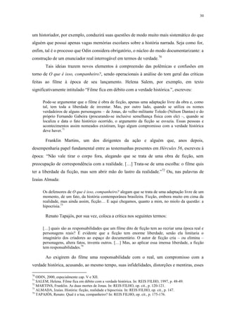 30

um historiador, por exemplo, conduzirá suas questões de modo muito mais sistemático do que
alguém que possui apenas vagas memórias escolares sobre a história narrada. Seja como for,
enfim, tal é o processo que Odin considera obrigatório, o núcleo do modo documentarizante: a
construção de um enunciador real interrogável em termos de verdade.70
Tais ideias trazem novos elementos à compreensão das polêmicas e confusões em
torno de O que é isso, companheiro?, sendo operacionais à análise do tom geral das críticas
feitas ao filme à época de seu lançamento. Helena Salem, por exemplo, em texto
significativamente intitulado “Filme fica em débito com a verdade histórica.”, escreveu:
Pode-se argumentar que o filme é obra de ficção, apenas uma adaptação livre da obra e, como
tal, tem toda a liberdade de inventar. Mas, por outro lado, quando se utiliza os nomes
verdadeiros de alguns personagens – de Jonas, do velho militante Toledo (Nélson Dantas) e do
próprio Fernando Gabeira (procurando-se inclusive semelhança física com ele) –, quando se
localiza e data o fato histórico ocorrido, o argumento da ficção se esvazia. Essas pessoas e
acontecimentos assim nomeados existiram, logo algum compromisso com a verdade histórica
deve haver.71

Franklin Martins, um dos dirigentes da ação e alguém que, anos depois,
desempenharia papel fundamental entre as testemunhas presentes em Hércules 56, escreveu à
época: “Não vale tirar o corpo fora, alegando que se trata de uma obra de ficção, sem
preocupação de correspondência com a realidade. […] Trata-se de uma escolha: o filme quis
ter a liberdade da ficção, mas sem abrir mão do lastro da realidade.”72 Ou, nas palavras de
Izaías Almada:
Os defensores de O que é isso, companheiro? alegam que se trata de uma adaptação livre de um
momento, de um fato, da história contemporânea brasileira. Ficção, embora muito em cima da
realidade, mas ainda assim, ficção… E aqui chegamos, quanto a mim, no miolo da questão: a
hipocrisia.73

Renato Tapajós, por sua vez, coloca a crítica nos seguintes termos:
[…] quais são as responsabilidades que um filme dito de ficção tem ao recriar uma época real e
personagens reais? É evidente que a ficção tem enorme liberdade, senão ela limitaria o
imaginário dos criadores ao espaço do documentário. O autor de ficção cria – ou elimina –
personagens, altera fatos, inventa outros. […] Mas, ao aplicar essa imensa liberdade, a ficção
tem responsabilidades.74

Ao exigirem do filme uma responsabilidade com o real, um compromisso com a
verdade histórica, acusando, ao mesmo tempo, suas infidelidades, distorções e mentiras, esses
70

ODIN, 2000, especialmente cap. V e XII.
SALEM, Helena. Filme fica em débito com a verdade histórica. In: REIS FILHO, 1997, p. 48-49.
72
MARTINS, Franklin. As duas mortes de Jonas. In: REIS FILHO, op. cit., p. 120-121.
73
ALMADA, Izaías. História: ficção, realidade e hipocrisia. In: REIS FILHO, op. cit., p. 147.
74
TAPAJÓS, Renato. Qual é a tua, companheiro? In: REIS FILHO, op. cit., p. 175-176.
71

 