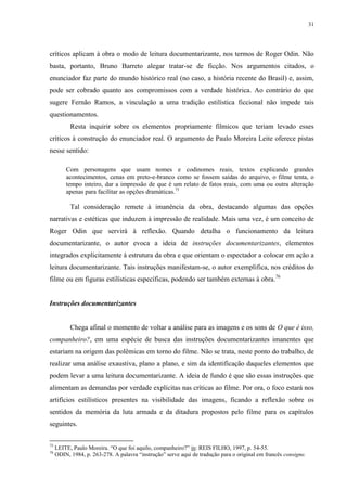 31

críticos aplicam à obra o modo de leitura documentarizante, nos termos de Roger Odin. Não
basta, portanto, Bruno Barreto alegar tratar-se de ficção. Nos argumentos citados, o
enunciador faz parte do mundo histórico real (no caso, a história recente do Brasil) e, assim,
pode ser cobrado quanto aos compromissos com a verdade histórica. Ao contrário do que
sugere Fernão Ramos, a vinculação a uma tradição estilística ficcional não impede tais
questionamentos.
Resta inquirir sobre os elementos propriamente fílmicos que teriam levado esses
críticos à construção do enunciador real. O argumento de Paulo Moreira Leite oferece pistas
nesse sentido:
Com personagens que usam nomes e codinomes reais, textos explicando grandes
acontecimentos, cenas em preto-e-branco como se fossem saídas do arquivo, o filme tenta, o
tempo inteiro, dar a impressão de que é um relato de fatos reais, com uma ou outra alteração
apenas para facilitar as opções dramáticas.75

Tal consideração remete à imanência da obra, destacando algumas das opções
narrativas e estéticas que induzem à impressão de realidade. Mais uma vez, é um conceito de
Roger Odin que servirá à reflexão. Quando detalha o funcionamento da leitura
documentarizante, o autor evoca a ideia de instruções documentarizantes, elementos
integrados explicitamente à estrutura da obra e que orientam o espectador a colocar em ação a
leitura documentarizante. Tais instruções manifestam-se, o autor exemplifica, nos créditos do
filme ou em figuras estilísticas específicas, podendo ser também externas à obra.76

Instruções documentarizantes

Chega afinal o momento de voltar a análise para as imagens e os sons de O que é isso,
companheiro?, em uma espécie de busca das instruções documentarizantes imanentes que
estariam na origem das polêmicas em torno do filme. Não se trata, neste ponto do trabalho, de
realizar uma análise exaustiva, plano a plano, e sim da identificação daqueles elementos que
podem levar a uma leitura documentarizante. A ideia de fundo é que são essas instruções que
alimentam as demandas por verdade explícitas nas críticas ao filme. Por ora, o foco estará nos
artifícios estilísticos presentes na visibilidade das imagens, ficando a reflexão sobre os
sentidos da memória da luta armada e da ditadura propostos pelo filme para os capítulos
seguintes.
75
76

LEITE, Paulo Moreira. “O que foi aquilo, companheiro?” in: REIS FILHO, 1997, p. 54-55.
ODIN, 1984, p. 263-278. A palavra “instrução” serve aqui de tradução para o original em francês consigne.

 