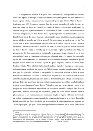 32

Já nos primeiros minutos de O que é isso, companheiro?, na sequência que funciona
como uma espécie de prólogo, vê-se a fusão de uma série de fotografias em preto e branco: de
início, a praia lotada, o dia ensolarado, imagem sobreposta pelo letreiro “Rio de Janeiro –
início dos anos 60”. Seguem as imagens fixas de pessoas tomando sol, banho de mar, nas
ruas, nos bares, em festas, no carnaval, no estádio de futebol, todos felizes, celebrando. Em
algumas fotografias, é possível reconhecer celebridades da época. A trilha sonora é Garota de
Ipanema, interpretada por Tom Jobim. Nesse rápido segmento, fica representada a ideia do
Brasil Bossa Nova, dos Anos Dourados interrompidos pelos intertítulos que, em sequência,
fazem referência ao golpe de 1964 e ao AI-5. No som, ocorre a transição da voz de Tom
Jobim para as vozes das multidões gritando palavras de ordem contra o regime. Saem os
intertítulos, entram as tomadas de arquivo, em P&B, de manifestações do período ocorridas
no Rio de Janeiro. Entre as tomadas de época, inserem-se planos, também em P&B, dos
protagonistas do filme encenando a participação no protesto. Surge o título, O que é isso,
companheiro?, que, o espectador minimamente informado sabe, é o mesmo do testemunho
escrito por Fernando Gabeira. As imagens de arquivo mostram a chegada da repressão; jovens
reagem, atiram pedras nos militares, fogem. No plano seguinte, veem-se os atores Pedro
Cardoso, Cláudia Abreu e Selton Mello atirando pedras e fugindo.77 De arquivo ou encenadas,
as imagens dessa sequência são sempre em P&B, tremidas, tomadas com câmera na mão, em
um jogo de emulação estilística e justaposição de planos que elimina a distinção entre
tomadas documentais e ficcionais. A inserção de imagens fixas e o recurso a intertítulos de
contextualização são já figuras de estilo caras ao documentário, mas a força dessa sequênciaprólogo deriva da apropriação de uma estilística documentária específica, aquela forjada na
tradição conhecida como Cinema Direto.78 Os elementos que, nesse tipo de cinema e nas
imagens de arquivo inseridas, são indícios da situação de tomada – imagens fora de foco,
granuladas, tremidas, travellings aos solavancos, golpes de zoom, bruscas rupturas entre os
planos, ruídos –, nos planos encenados assumem a função de figuras estilísticas mobilizadas
de modo a conotarem a mesma presença física no evento, incluindo-se aí os riscos da ocasião.
Para Roger Odin, os filmes de ficção que se apropriam de tais marcas buscam produzir um
“efeito reportagem” que gere a ilusão do engajamento da câmera no real e, assim, da realidade

77

0:00:01
A polêmica em torno do uso dos termos “Cinema Direto” ou “Cinema Verdade” não será abordada aqui. Por
Cinema Direto entende-se a tradição vinculada ao modo observacional, exemplificado pelo cinema de Robert
Drew, Richard Leacock e D. A. Pennebacker. Sobre a questão, cf. DA-RIN, Silvio. Espelho partido: tradição e
transformação do documentário. Rio de Janeiro: Azougue Editorial, 2006; RAMOS, Fernão Pessoa. O
documentário novo (1961-1965): cinema direto no Brasil. In: ______. 2008, p. 269-330.
78

 