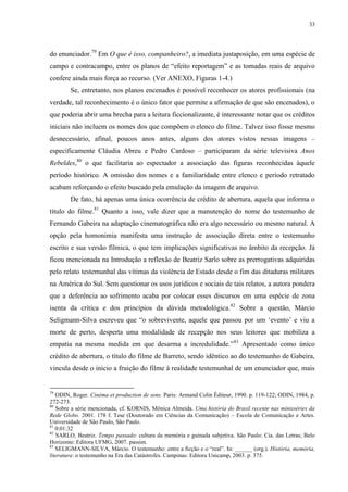 33

do enunciador.79 Em O que é isso, companheiro?, a imediata justaposição, em uma espécie de
campo e contracampo, entre os planos de “efeito reportagem” e as tomadas reais de arquivo
confere ainda mais força ao recurso. (Ver ANEXO, Figuras 1-4.)
Se, entretanto, nos planos encenados é possível reconhecer os atores profissionais (na
verdade, tal reconhecimento é o único fator que permite a afirmação de que são encenados), o
que poderia abrir uma brecha para a leitura ficcionalizante, é interessante notar que os créditos
iniciais não incluem os nomes dos que compõem o elenco do filme. Talvez isso fosse mesmo
desnecessário, afinal, poucos anos antes, alguns dos atores vistos nessas imagens –
especificamente Cláudia Abreu e Pedro Cardoso – participaram da série televisiva Anos
Rebeldes,80 o que facilitaria ao espectador a associação das figuras reconhecidas àquele
período histórico. A omissão dos nomes e a familiaridade entre elenco e período retratado
acabam reforçando o efeito buscado pela emulação da imagem de arquivo.
De fato, há apenas uma única ocorrência de crédito de abertura, aquela que informa o
título do filme.81 Quanto a isso, vale dizer que a manutenção do nome do testemunho de
Fernando Gabeira na adaptação cinematográfica não era algo necessário ou mesmo natural. A
opção pela homonimia manifesta uma instrução de associação direta entre o testemunho
escrito e sua versão fílmica, o que tem implicações significativas no âmbito da recepção. Já
ficou mencionada na Introdução a reflexão de Beatriz Sarlo sobre as prerrogativas adquiridas
pelo relato testemunhal das vítimas da violência de Estado desde o fim das ditaduras militares
na América do Sul. Sem questionar os usos jurídicos e sociais de tais relatos, a autora pondera
que a deferência ao sofrimento acaba por colocar esses discursos em uma espécie de zona
isenta da crítica e dos princípios da dúvida metodológica.82 Sobre a questão, Márcio
Seligmann-Silva escreveu que “o sobrevivente, aquele que passou por um ‘evento’ e viu a
morte de perto, desperta uma modalidade de recepção nos seus leitores que mobiliza a
empatia na mesma medida em que desarma a incredulidade.”83 Apresentado como único
crédito de abertura, o título do filme de Barreto, sendo idêntico ao do testemunho de Gabeira,
vincula desde o início a fruição do filme à realidade testemunhal de um enunciador que, mais

79

ODIN, Roger. Cinéma et production de sens. Paris: Armand Colin Éditeur, 1990. p. 119-122; ODIN, 1984, p.
272-273.
80
Sobre a série mencionada, cf. KORNIS, Mônica Almeida. Uma história do Brasil recente nas minisséries da
Rede Globo. 2001. 178 f. Tese (Doutorado em Ciências da Comunicação) – Escola de Comunicação e Artes.
Universidade de São Paulo, São Paulo.
81
0:01:32
82
SARLO, Beatriz. Tempo passado: cultura da memória e guinada subjetiva. São Paulo: Cia. das Letras; Belo
Horizonte: Editora UFMG, 2007. passim.
83
SELIGMANN-SILVA, Márcio. O testemunho: entre a ficção e o “real”. In: ______ (org.). História, memória,
literatura: o testemunho na Era das Catástrofes. Campinas: Editora Unicamp, 2003. p. 375.

 