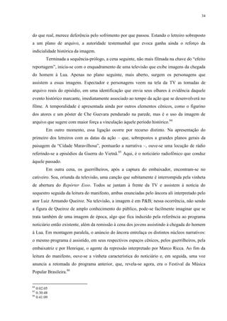34

do que real, merece deferência pelo sofrimento por que passou. Estando o letreiro sobreposto
a um plano de arquivo, a autoridade testemunhal que evoca ganha ainda o reforço da
indicialidade histórica da imagem.
Terminada a sequência-prólogo, a cena seguinte, não mais filmada na chave do “efeito
reportagem”, inicia-se com o enquadramento de uma televisão que exibe imagens da chegada
do homem à Lua. Apenas no plano seguinte, mais aberto, surgem os personagens que
assistem a essas imagens. Espectador e personagens veem na tela da TV as tomadas de
arquivo reais do episódio, em uma identificação que envia seus olhares à evidência daquele
evento histórico marcante, imediatamente associado ao tempo da ação que se desenvolverá no
filme. A temporalidade é apresentada ainda por outros elementos cênicos, como o figurino
dos atores e um pôster de Che Guevara pendurado na parede, mas é o uso da imagem de
arquivo que sugere com maior força a vinculação àquele período histórico.84
Em outro momento, essa ligação ocorre por recurso distinto. Na apresentação do
primeiro dos letreiros com as datas da ação – que, sobrepostos a grandes planos gerais da
paisagem da “Cidade Maravilhosa”, pontuarão a narrativa –, ouve-se uma locução de rádio
referindo-se a episódios da Guerra do Vietnã.85 Aqui, é o noticiário radiofônico que conduz
àquele passado.
Em outra cena, os guerrilheiros, após a captura do embaixador, encontram-se no
cativeiro. Soa, oriunda da televisão, uma canção que subitamente é interrompida pela vinheta
de abertura do Repórter Esso. Todos se juntam à frente da TV e assistem à notícia do
sequestro seguida da leitura do manifesto, ambas enunciadas pelo âncora ali interpretado pelo
ator Luiz Armando Queiroz. Na televisão, a imagem é em P&B; nessa ocorrência, não sendo
a figura de Queiroz de amplo conhecimento do público, pode-se facilmente imaginar que se
trata também de uma imagem de época, algo que fica induzido pela referência ao programa
noticiário então existente, além da remissão à cena dos jovens assistindo à chegada do homem
à Lua. Em montagem paralela, o anúncio do âncora entrelaça os distintos núcleos narrativos:
o mesmo programa é assistido, em seus respectivos espaços cênicos, pelos guerrilheiros, pela
embaixatriz e por Henrique, o agente da repressão interpretado por Marco Ricca. Ao fim da
leitura do manifesto, ouve-se a vinheta característica do noticiário e, em seguida, uma voz
anuncia a retomada do programa anterior, que, revela-se agora, era o Festival da Música
Popular Brasileira.86

84

0:02:05
0:30:48
86
0:41:09
85

 