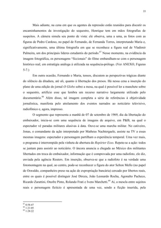 35

Mais adiante, na cena em que os agentes da repressão estão reunidos para discutir os
encaminhamentos da investigação do sequestro, Henrique tem em mãos fotografias de
suspeitos. A câmera simula seu ponto de vista: ele observa, uma a uma, as fotos com as
figuras de Pedro Cardoso, no papel de Fernando, de Fernanda Torres, interpretando Maria e,
significativamente, uma última fotografia em que se reconhece a figura real de Vladimir
Palmeira, um dos principais líderes estudantis do período.87 Nesse momento, na evidência da
imagem fotográfica, os personagens “ficcionais” do filme embaralham-se com o personagem
histórico real, em estratégia análoga à utilizada na sequência-prólogo. (Ver ANEXO, Figuras
5-7.)
Em outra ocasião, Fernando e Maria, tensos, discutem as perspectivas trágicas diante
do silêncio da ditadura, até ali, quanto à libertação dos presos. Há nessa cena a inserção do
plano de uma edição do jornal O Globo sobre a mesa, na qual é possível ler a manchete sobre
o sequestro, artifício esse que lembra um recurso narrativo largamente utilizado pelo
documentário.88 Além disso, tal imagem completa a série de referências à objetividade
jornalística, manifesta pelo atrelamento dos eventos narrados ao noticiário televisivo,
radiofônico e, agora, impresso.
O segmento que representa a manhã de 07 de setembro de 1969, dia da libertação do
embaixador, inicia-se com uma sequência de imagens de arquivo, em P&B, na qual o
espectador vê paradas militares alusivas à data. Ouve-se uma marcha militar. No cativeiro,
Jonas, o comandante da ação interpretado por Matheus Nachtergaele, assiste na TV a essas
mesmas imagens: espectador e personagem partilham a experiência temporal. Uma vez mais,
o programa é interrompido pela vinheta de abertura do Repórter Esso. Repete-se a ação: todos
se juntam para assistir ao noticiário. O âncora anuncia a chegada ao México dos militantes
libertados em troca do embaixador, informação que é comprovada por uma radiofoto, ele diz,
enviada pela agência Reuters. Em inserção, observa-se que a radiofoto é na verdade uma
fotomontagem na qual, ao centro, pode-se reconhecer a figura do ator Selton Mello (no papel
de Oswaldo, companheiro preso na ação de expropriação bancária) cercado por libertos reais,
entre os quais é possível distinguir José Dirceu, João Leonardo Rocha, Agonalto Pacheco,
Ricardo Zarattini, Onofre Pinto, Rolando Frati e Ivens Marchetti.89 Aí, a mescla entre sujeitos
reais e personagem fictício é apresentada de uma vez, sendo a ficção inserida, pela

87

0:58:47
1:21:05
89
1:28:22
88

 